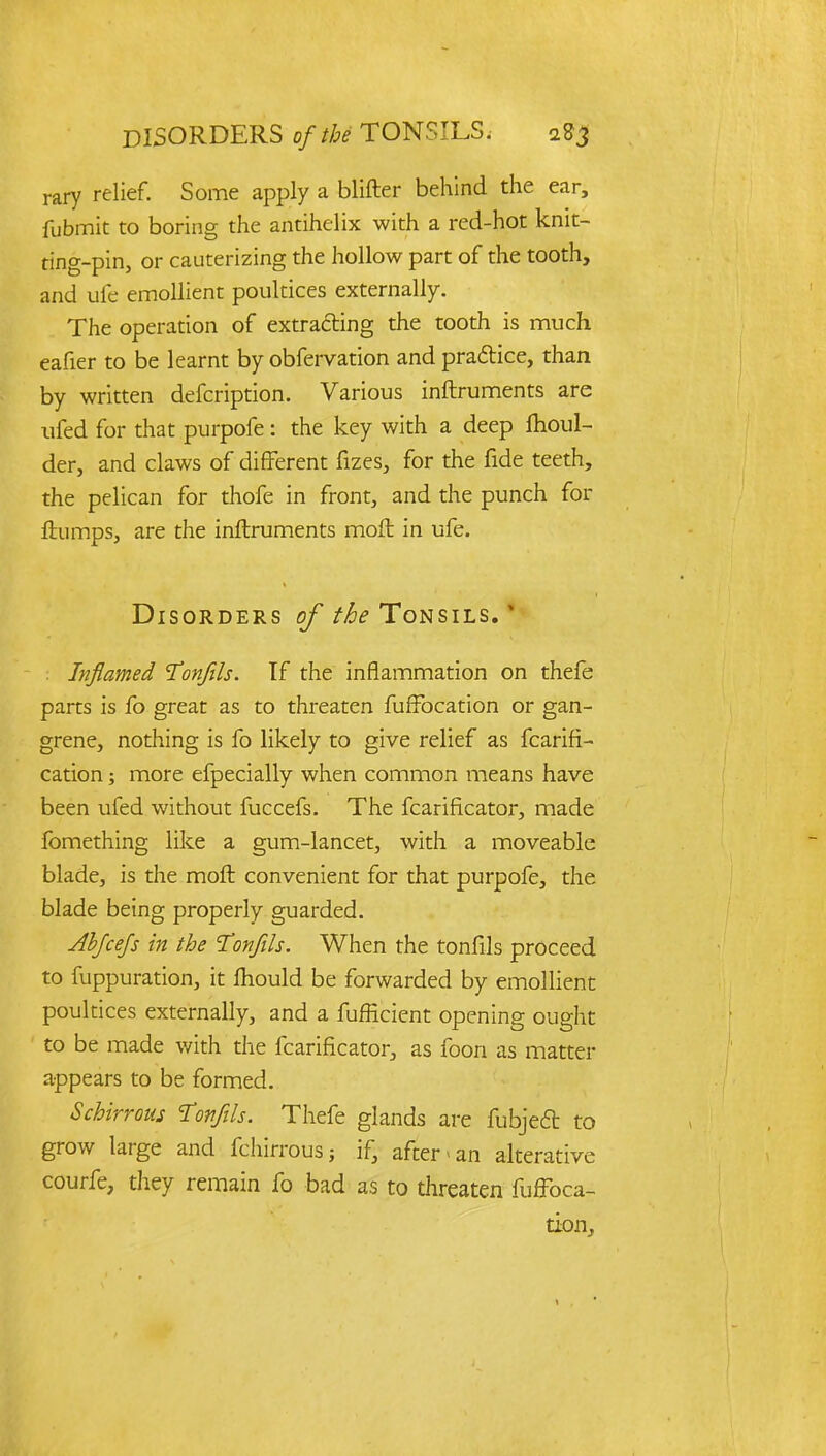 rary relief. Some apply a blifter behind the ear, fubmit to boring the antihelix with a red-hot knit- ting-pin, or cauterizing the hollow part of the tooth, and ufe emollient poultices externally. The operation of extracting the tooth is much eafier to be learnt by obfervation and practice, than by written defcription. Various inftruments are ufed for that purpofe: the key with a deep moul- der, and claws of different fizes, for the fide teeth, the pelican for thofe in front, and the punch for flumps, are the inftruments moft in ufe. Disorders of the Tonsils. ' . Inflamed 'Tonfils. If the inflammation on thefe parts is fo great as to threaten fuffbcation or gan- grene, nothing is fo likely to give relief as fcarifi- cation; more efpecially when common means have been ufed without fuccefs. The fcarificator, made fomething like a gum-lancet, with a moveable blade, is the moft convenient for that purpofe, the blade being properly guarded. Abjcejs in the Tonfils. When the tonfils proceed to fuppuration, it ftiould be forwarded by emollient poultices externally, and a fufHcient opening ought to be made with the fcarificator, as foon as matter appears to be formed. Schirrous Tonfils. Thefe glands are fubjedt to grow large and fchirrous; if, after * an alterative courfe, they remain fo bad as to threaten fuffbca- tion,