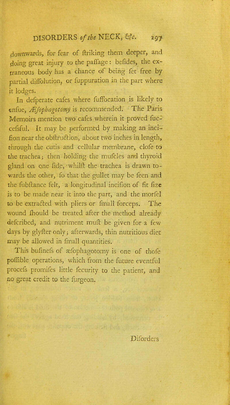 downwards, for fear of ftriking them deeper, and doing great injury to the paffage : befides, the ex- traneous body has a chance of being fet free by partial diflblution, or fuppuration in the part where it lodges. In defperate cafes where fuffocation ,is likely to enfue, JEfophagotomy is recommended. The Paris Memoirs mention two cafes wherein it proved fuc- cefsful. It may be performed by making an inci- fion near the obftrudtion, about two inches in length, through the cutis and cellular membrane, clofe to the trachea; then holding the mufcles and thyroid gland on one fide, -whilft the trachea is drawn to- wards the other, fo that the gullet may be feen and the fubftance felt, a longitudinal inciflon of fit fizc is to be made near it into the part, and the morfel to be extracted with pliers or fmall forceps. The wound mould be treated after the method already defcribed, and nutriment muft be given for a few days by glyfter only; afterwards, thin nutritious diet may be allowed in fmall quantities. This bufinefs of sfophagotomy is one of thofe poflible operations, which from the future eventful procefs promifes little fecurity to die patient, and no great credit to the furgeon. Diforders