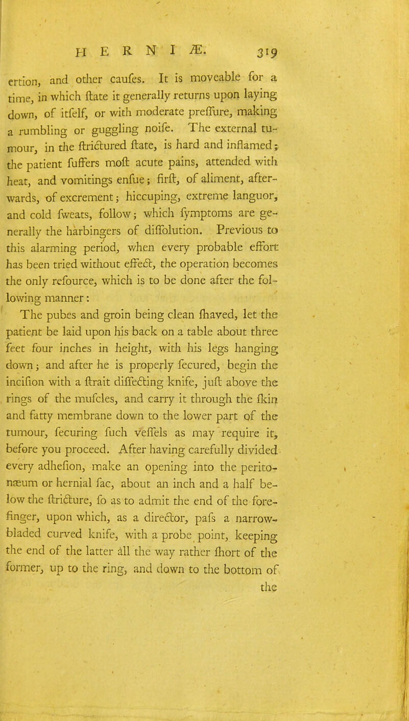 ercion, and other caufes. It is moveable for a time, in which ftate it generally returns upon laying down, of itfelf, or with moderate preflure, making a rumbling or guggling noife. The external tu- mour, in the ftrictured ftate, is hard and inflamed; the patient fuffers moft acute pains, attended with heat, and vomitings enfue; firft, of aliment, after- wards, of excrement ; hiccuping, extreme languor, and cold fweats, follow; which fymptoms are ge- nerally the harbingers of diffolution. Previous to this alarming period, when every probable effort has been tried without effect, the operation becomes the only refource, which is to be done after the fol- lowing manner: The pubes and groin being clean fhaved, let the patient be laid upon his back on a table about three feet four inches in height, with his legs hanging down; and after he is properly fecured, begin the incifion with a ftrait diffecting knife, juft above the rings of the mufcles, and carry it through the lkin and fatty membrane down to the lower part of the tumour, fecuring fuch veffels as may require it, before you proceed. After having carefully divided every adhefion, make an opening into the perito- neum or hernial fac, about an inch and a half be- low the ftriclure, fo as to admit the end of the fore- finger, upon which, as a director, pafs a narrow- bladed curved knife, with a probe point, keeping the end of the latter all the way rather fhort of die former, up to the ring, and down to the bottom of