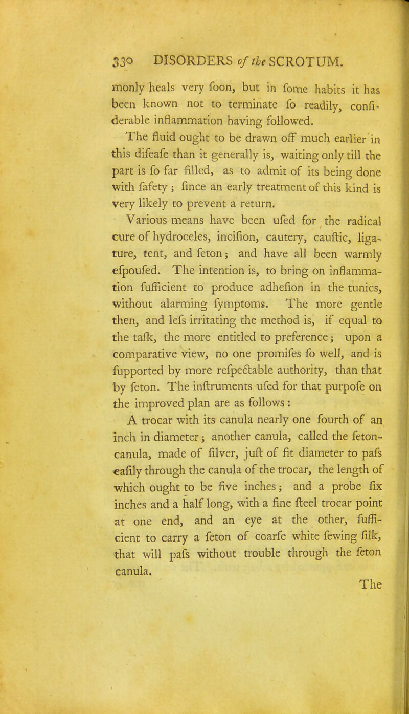 monly heals very foon, but in fome habits it has been known not to terminate fo readily, confi- derable inflammation having followed. The fluid ought to be drawn off much earlier in this difeafe than it generally is, waiting only till the part is fo far filled, as to admit of its being done with fafety ; fince an early treatment of this kind is very likely to prevent a return. Various means have been ufed for the radical cure of hydroceles, incifion, cautery, cauftic, liga- ture, tent, and feton; and have all been warmly efpoufed. The intention is, to bring on inflamma- tion fufficient to produce adhefion in the tunics, without alarming fymptoms. The more gentle then, and lefs irritating the method is, if equal to the tafk, the more entitled to preference •, upon a comparative view, no one promifes fo well, and is fupported by more refpectable authority, than that by feton. The inftruments ufed for that purpofe on the improved plan are as follows: A trocar with its canula nearly one fourth of an inch in diameter \ another canula, called the feton- canula, made of filver, juft of fit diameter to pafs eafily through the canula of the trocar, the length of which ought to be five inches; and a probe fix inches and a half long, with a fine fteel trocar point at one end, and an eye at the other, fuffi- cient to carry a feton of coarfe white fewing filk, that will pafs without trouble through the feton canula. The