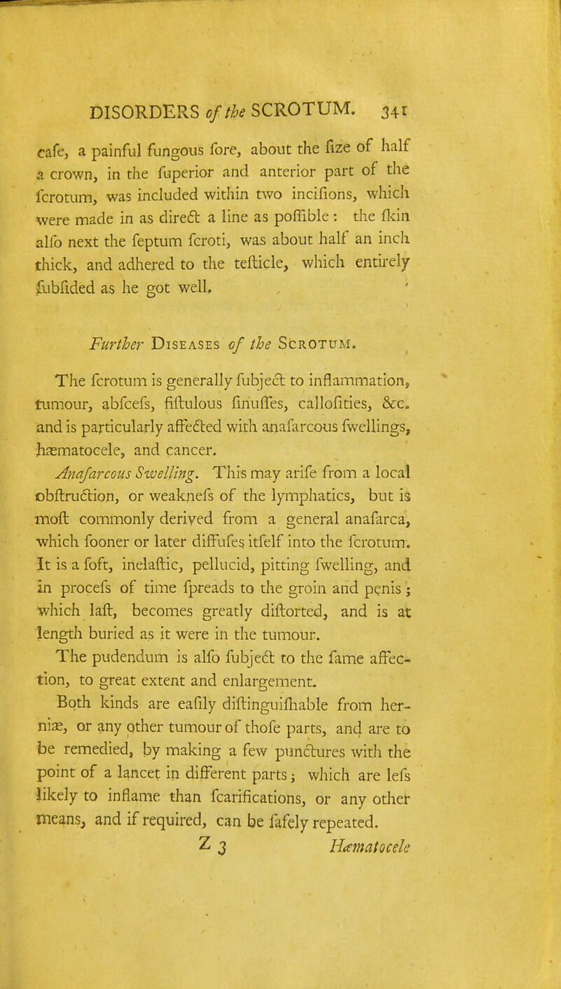 cafe, a painful fungous fore, about the fize of half a crown, in the fuperior and anterior part of the fcrotum, was included within two incifions, which were made in as direct a line as poflible : the fkin alfo next the feptum fcroti, was about half an inch thick, and adhered to the tefticle, which entirely fubfided as he got well. Further Diseases of the Scrotum. The fcrotum is generally fubject to inflammation, tumour, abfcefs, fiftulous finufles, callofities, &c. and is particularly affected with anaiarcous fwellings, hematocele, and cancer. Anafarcous Swelling. This may arife from a local obftrudtion, or weaknefs of the lymphatics, but is molt commonly derived from a general anafarca, which fooner or later diffufes itfelf into the fcrotum. It is a foft, inelaftic, pellucid, pitting fwelling, and in procefs of time fpreads to the groin and penis ; which laft, becomes greatly diftorted, and is at length buried as it were in the tumour. The pudendum is alfo fubject to the fame affec- tion, to great extent and enlargement. Both kinds are eafily diftinguifhable from her- nial, or any other tumour of thofe parts, and are to be remedied, by making a few punctures with the point of a lancet in different parts; which are lefs likely to inflame than fcarifications, or any other means, and if required, can be fafely repeated. Z 3 Hematocele