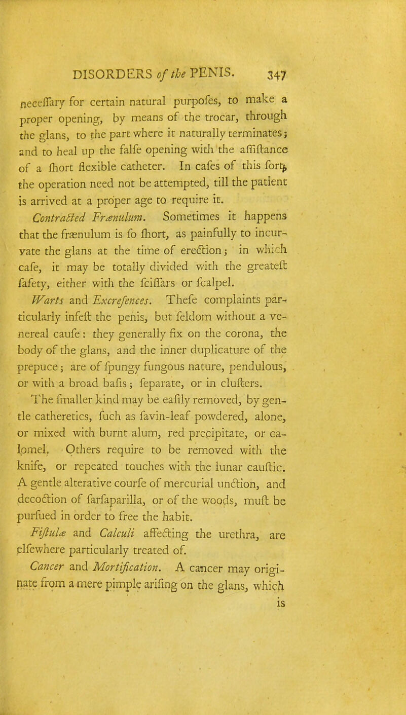 neeeflary for certain natural purpofes, to make a proper opening, by means of the trocar, through the glans, to the part where it naturally terminates j and to heal up the falfe opening with the afliftance of a lhort flexible catheter. In cafes of this forty, the operation need not be attempted, till the patient is arrived at a proper age to require it. Contracted Franulum. Sometimes it happens that the frenulum is fo lhort, as painfully to incur- yate the glans at the time of erection; in which cafe, it may be totally divided with the greateft fafety, either with the fciflars or fcalpel. Warts and Excrefences. Thefe complaints par- ticularly infeft the penis, but feldom without a ve- nereal caufe : they generally fix on the corona, the body of the glans, and the inner duplicature of the prepuce; are of fpungy fungous nature, pendulous, or with a broad bafis; feparate, or in clufcers. The fmaller kind may be eafily removed, by gen- tle catheretics, fuch as favin-leaf powdered, alone, or mixed with burnt alum, red precipitate, or ca- lomel. Others require to be removed with the knife, or repeated touches with the lunar cauftic. A gentle alterative courfe of mercurial unftion, and decoftion of farfaparilla, or of the woods, rauft be purfued in order to free die habit. FiJluU and Calculi affecting the urethra, are elfewhere particularly treated of. Cancer and Mortification. A cancer may origi- nate from a mere pimple arifing on the glans, which is