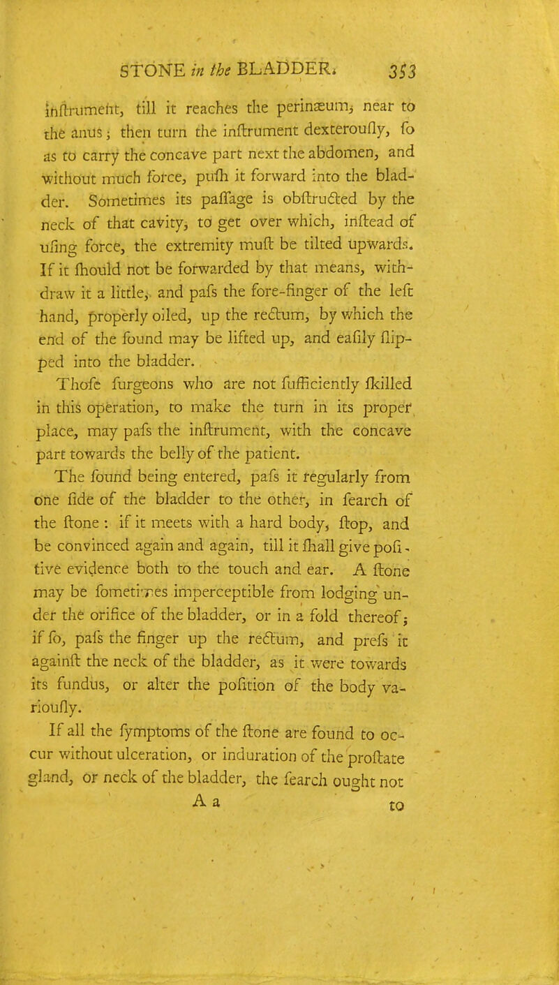 inflrument, till it reaches the perinaeurrij near to the anus < then turn the inftrument dexteroufly, fo as to carry the concave part next the abdomen, and without much force, pufh it forward into the blad- der. Sometimes its paflfage is obftructed by the neck of that cavity, to get over which, irtftead of uling force, the extremity muft be tilted upwards. If it mould not be forwarded by that means, with- draw it a little, and pafs the fore-finger of the left hand, properly oiled, up the rectum, by which the end of the found may be lifted up, and eafily flip- ped into the bladder. Thofc furgeons who are not fufrkiently fkilled in this operation, to make the turn in its proper place, may pafs the inftrument, with the concave part towards the belly of the patient. The found being entered, pafs it regularly from one fide of the bladder to the other, in fearch of the ftone : if it meets with a hard body, flop, and be convinced again and again, till it mall give pofi - tive evidence both to the touch and ear. A ftone may be fometi'Tes imperceptible from lodging un- der the orifice of the bladder, or in a fold thereof; if fo, pafs the finger up the rectum, and prefs it againft the neck of the bladder, as it were towards its fundus, or alter the pofition of the body va- rioufly. If all the fymptoms of the ftone are found to oc- cur without ulceration, or induration of the proftate gland, or neck of the bladder, the fearch ou^ht not A a t0