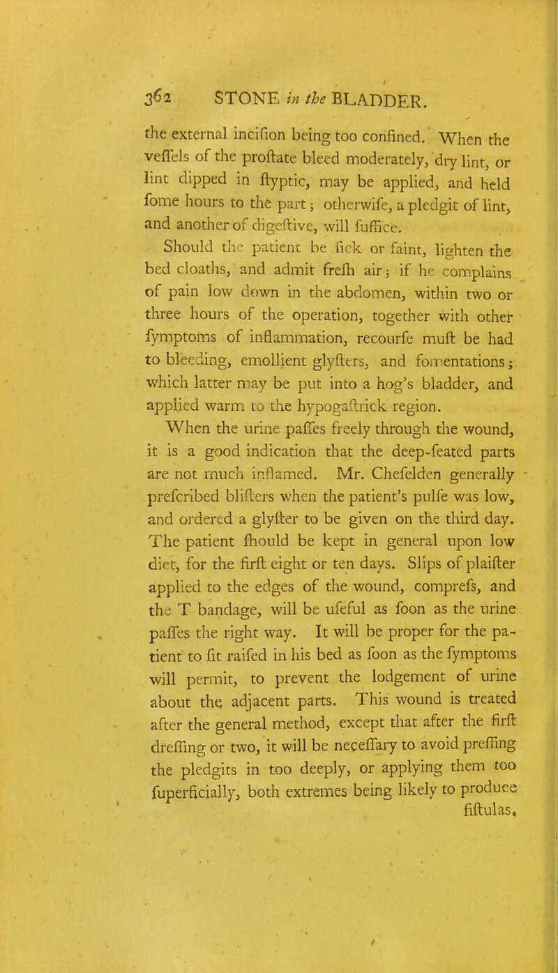 the external incifion being too confined. When the veffels of the proftate bleed moderately, 'dry lint, or lint dipped in ftyptic, may be applied, and held fome hours to the part; otherwife, a pledgit of lint, and another of digeftive, will fuffice. Should the patient be fick or faint, lighten the bed cloaths, and admit frefh air; if he complains of pain low down in the abdomen, within two or three hours of the operation, together with other fymptoms of inflammation, recourfe muft be had to bleeding, emollient glyfters, and fomentations; which latter may be put into a hog's bladder, and applied warm to the hypogaftrick region. When the urine paries freely through the wound, it is a good indication that the deep-feated parts are not much inflamed. Mr. Chefelden generally - prefcribed blifters when the patient's pulfe was low, and ordered a glyfter to be given on the third day. The patient mould be kept in general upon low diet, for die firft eight or ten days. Slips of plaifter applied to the edges of the wound, comprefs, and the T bandage, will be ufeful as foon as the urine paffes the right way. It will be proper for the pa- tient to fit raifed in his bed as foon as the fymptoms will permit, to prevent the lodgement of urine about the adjacent parts. This wound is treated after the general method, except that after the firft dreffing or two, it will be neceffary to avoid prefiing the pledgits in too deeply, or applying them too fuperficially, both extremes being likely to produce fiftulas,