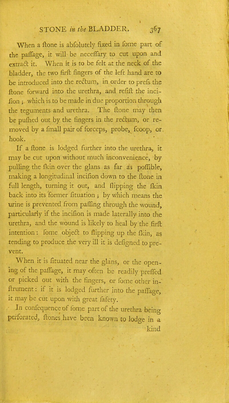 When a ftone is abfolutcly fixed in fome part of the pafiage, it will be neceflary to cut upon and extract it. When It is to be felt at the neck of the bladder, the two firft fingers of the left hand are to be introduced into the recl:um, in order to prefs the ftone forward into the urethra, and refift the inci- fion ; which is to be made in due proportion through the teguments and urethra. The ftone may then be pulhed out by the fingers in the rectum, or re- moved by a fmall pair of forceps, probe, fcoop, or hook. If a ftone is lodged further into the urethra, it may be cut upon without much inconvenience, by pulling the fkin over the glans as far as poffible, making a longitudinal incifion down to the ftone in full length, turning it out, and flipping the fkin back into its former fituation ; by which means the urine is prevented from pafling through the wound, particularly if the incifion is made laterally into the urethra, and the wound is likely to heal by the firft intention: fome object to flipping up the fldn, as tending to produce the very ill it is defigned to pre- vent. When it is fituated near the glans, or the open- ing of the pafiage, it may often be readily preffed or picked out with the fingers, or fome other in- ftrument: if it is lodged further into the pafiage, it may be cut upon with great fafety. In confequence of lbme part of the urethra being perforated, ftones have been known to lodge in a kind