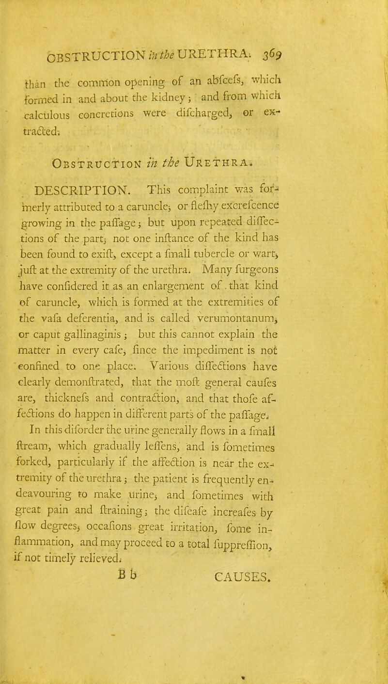 than the common opening of an abfcefs, which formed in and about the kidney; and from which calculous concretions were difcharged, or ex- tracted-. Obstruction in the Urethra. DESCRIPTION. This complaint was for* inerly attributed to a caruncle^ or flefhy excrefcence growing in the paffage ■, but upon repeated direc- tions of the partj not one inftance of the kind has been found to exift, except a fmall tubercle or wart, juft at the extremity of the urethra. Many furgeons have confidered it as an enlargement of. that kind of caruncle, which is formed at the extremities of the vafa deferentia, and is called verumontanurrij or caput gallinaginis ; but this cannot explain the matter in every cafe, fince the impediment is not confined to one place. Various directions have clearly demonftrated, that the moft general caufes are, thicknefs and contraction, and that thofe af- fections do happen in different parts of the paflfagej In this diforder the urine generally flows in a fmall ftream, which gradually leffens, and is fometimes forked, particularly if the affection is near the ex-> tremity of the urethra; the patient is frequently en- deavouring to make urine, and fometimes with great pain and {training; the difeafe increafes by flow degrees, occafions great irritation, fome in- flammation, and may proceed to a total iuppreffion, if not timely relieved; B b CAUSES.