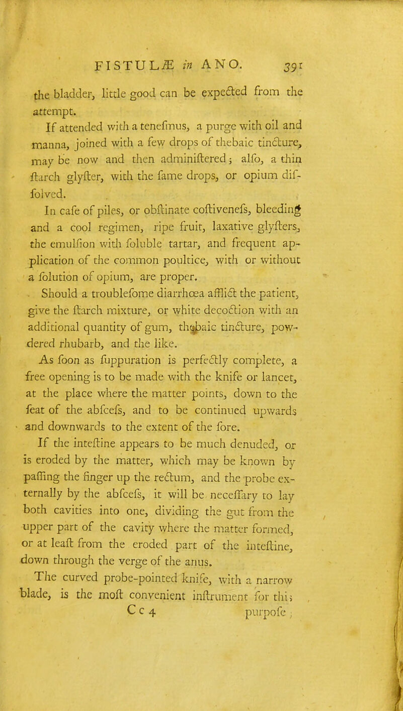 the bladder, little good can be expected from the attempt. If attended with a tenefmus, a purge with oil and manna, joined with a few drops of thebaic tincture, may be now and then adminiftered; alfo, a thin flurch glyfter, with the fame drops, or opium dif- folved. In cafe of piles, or obftinate coftivenefs, bleeding and a cool regimen, ripe fruit, laxative glyfters, the emulfion with foluble tartar, and frequent ap- plication of the common poultice, with or without a folution of opium, are proper. Should a troublefome diarrhoea afflict the patient, give the March mixture, or white decoction with an additional quantity of gum, thebaic tincture, pow- dered rhubarb, and the like. As foon as fuppuration is perfectly complete, a free opening is to be made with the knife or lancet, at the place where the matter points, down to the feat of the abfeefs, and to be continued upwards and downwards to the extent of the fore. If the interline appears to be much denuded, or is eroded by the matter, which may be known by palling the finger up the rectum, and the probe ex- ternally by the abfeefs, it will be neceffary to lay both cavities into one, dividing the gut from the upper part of the cavity where the matter formed, or at leaft from the eroded part of the inteftine, down through the verge of the anus. The curved probe-pointed knife, with a narrow blade, is the molt convenient inftrument for tliij Cc 4 purpofe ;