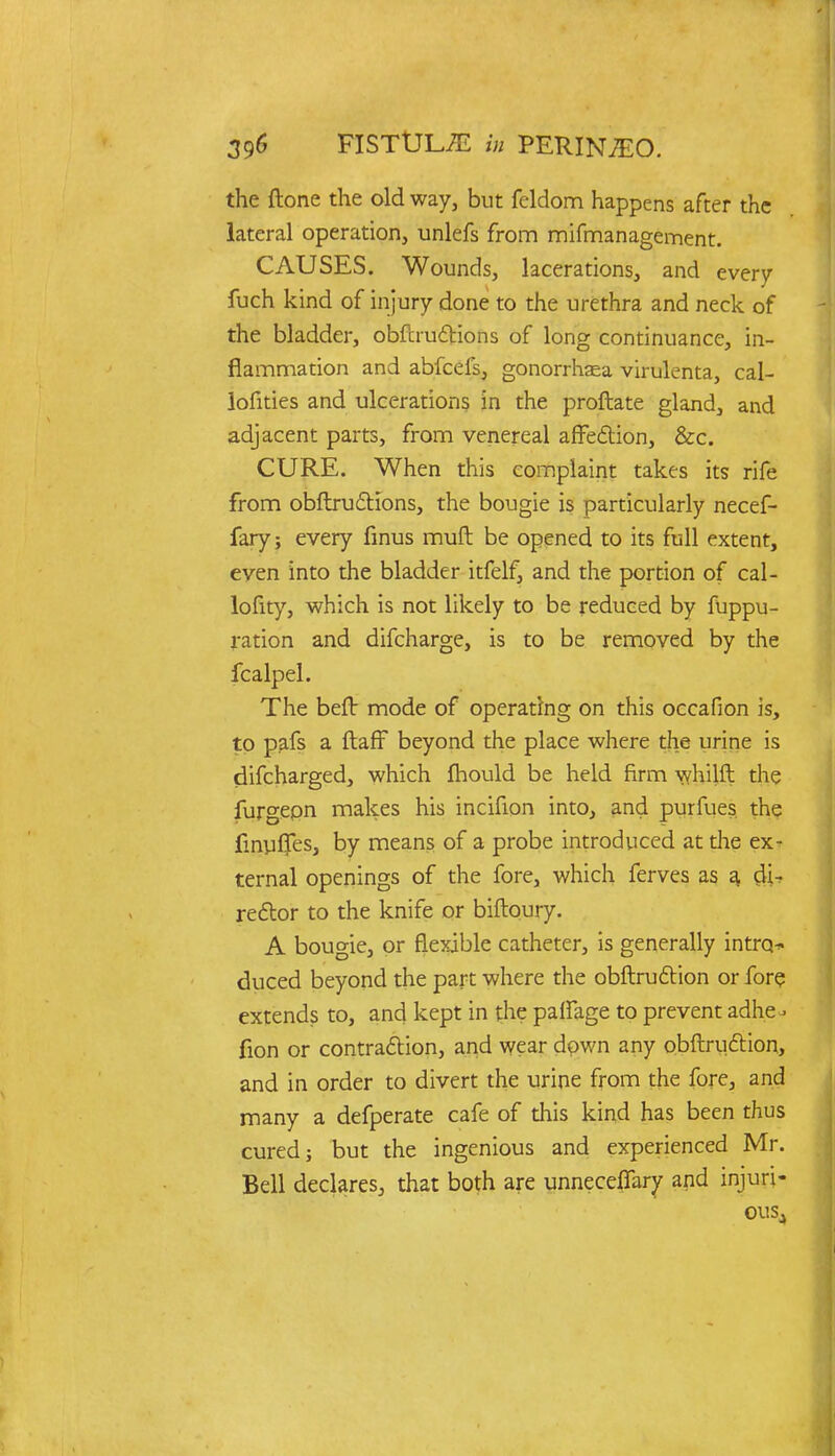 the (tone the old way, but feldom happens after the lateral operation, unlefs from mifmanagement. CAUSES. Wounds, lacerations, and every fuch kind of injury done to the urethra and neck of the bladder, obfcrudHons of long continuance, in- flammation and abfeefs, gonorrhasa virulenta, cal- lofities and ulcerations in the proftate gland, and adjacent parts, from venereal affection, &c. CURE. When this complaint takes its rife from obftructions, the bougie is particularly necef- fary; every finus muft be opened to its full extent, even into the bladder itfelf, and the portion of cal- lofity, which is not likely to be reduced by fuppu- ration and difcharge, is to be removed by the fcalpel. The beft mode of operating on this occafion is, to pafs a ftaff beyond the place where the urine is difcharged, which mould be held firm whilft the furgepn makes his incifion into, and purfues the linuljesj by means of a probe introduced at the ex- ternal openings of the fore, which ferves as a, di- rector to the knife or biftoury. A bougie, or flexible catheter, is generally intrq^ duced beyond the part where the obftruction or fore extends to, and kept in the palfage to prevent adhe- fion or contraction, and wear down any obftruclion, and in order to divert the urine from the fore, and many a defperate cafe of this kind has been thus cured} but the ingenious and experienced Mr. Bell declares, that both are unneceffary and injuri- OUSj