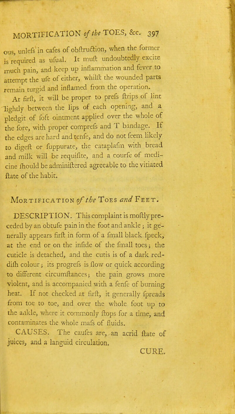 ous, unlefs in cafes of obftru&ion, when the former is required as ufual. It muft undoubtedly excite much pain, and keep up inflammation and fever to attempt the ufe of either, whilft the wounded parts remain turgid and inflamed from the operation. At firft, it will be proper to prefs ftrips of lint lightly between the lips of each opening, and a pfedgit of foft ointment applied over the whole of the fore, with proper comprefs and T bandage. If the edges are hard and tcnfe, and do not feem likely to digeft or fuppurate, the cataplafm with bread and milk will be requifite, and a courfc of medi- cine fhould be adminiftered agreeable to the vitiated ftate of the habit. Mortification of the Toes and Feet. DESCRIPTION. This complaint is moftly pre- ceded by an obtufe pain in the foot and ankle; it ge- nerally appears firft in form of a fmall black fpeck, at the end or on the infide of die fmall toes; the cuticle is detached, and the cutis is of a dark red- difh colour; its progrefs is flow or quick according to different circumftances; the pain grows more violent, and is accompanied with a fenfe of burning heat. If not checked at firft, it generally fpreads from toe to toe, and over the whole foot up to the ankle, where it commonly flops for a time, and contaminates the whole mafs of fluids. CAUSES. The caufes are, an acrid ftate of juices, and a languid circulation, CURE.