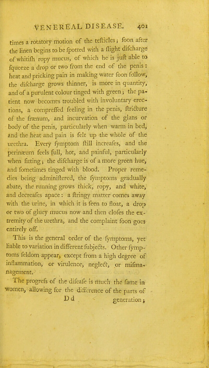 times a rotatory motion of the tefticles; foon after the linen begins to be fpotted with a flight difcharge of whitifh ropy mucus, of which he is juft able to fqueeze a drop or two from the end of die penis: heat and pricking pain in making water foon follow, the difcharge grows thinner, is more in quantity, and of a purulent colour tinged with green; the pa- tient now becomes troubled with involuntary erec- tions, a compreffed feeling in the penis, ftfi&ure of the frsenum, and incurvation of the glans or body of the penis, particularly when warm in bed, and the heat and pain is felt up the whole of the urethra. Every fymptom ftill increafes, and the perinaeum feels full, hot, and painful, particularly when fitting; the difcharge is of a more green hue, and fometimes tinged with blood. Proper reme- dies being adminiflered, the fymptoms gradually abate, the running grows thick, ropy, and white, and decreafes apace : a ftringy matter comes away with the urine, in which it is feen to float, a drop or two of gluey mucus now and then clofes the ex- tremity of the urethra, and the complaint foon goes entirely off. This is the general order of the fyrhptoms, yet liable to variation in different fubjects. Other fymp- toms feldom appear^ except from a high degree of inflammation, or virulence, neglect, or mifma-- nagement. The progrefs of the difeafe is much the fame in women, allowing for the difference of the parts of D d . generation j