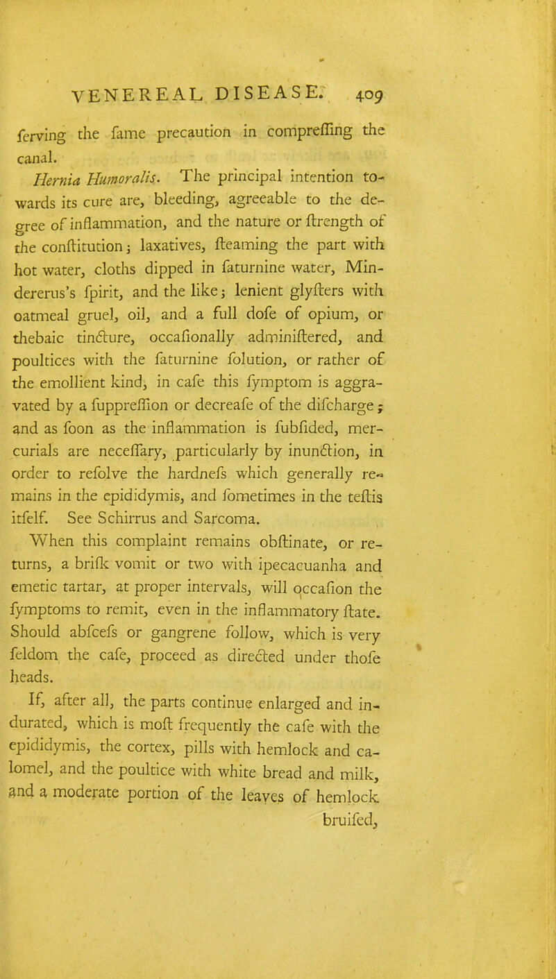 ferving the fame precaution in compelling the canal. Hernia Humoralis. The principal intention to- wards its cure are, bleeding, agreeable to the de- gree of inflammation, and the nature orftrength of the conftitution; laxatives, fteaming the part with hot water, cloths dipped in faturnine water, Min- dererus's fpirit, and the like; lenient glyfters with oatmeal gruel, oil, and a full dofe of opium, or thebaic tincture, occafionaliy adminiftered, and poultices with the faturnine folution, or rather of the emollient kind, in cafe this fymptom is aggra- vated by a fuppreffion or decreafe of the difcharge ; and as foon as the inflammation is fubfided, mer- curials are necefTary, particularly by inunction, in order to refolve the hardnefs which generally re- mains in the epididymis, and fometimes in the teftis itfclf. See Schirrus and Sarcoma. When this complaint remains obftinate, or re- turns, a brifk vomit or two with ipecacuanha and emetic tartar, at proper intervals, will qccafion the fymptoms to remit, even in the inflammatory Hate. Should abfcefs or gangrene follow, which is very feldom the cafe, proceed as directed under thofe heads. If, after all, the parts continue enlarged and in- durated, which is moft frequently the cafe with the epididymis, the cortex, pills with hemlock and ca- lomel, and the poultice with white bread and milk, and a moderate portion of the leaves of hemlock bruifed,