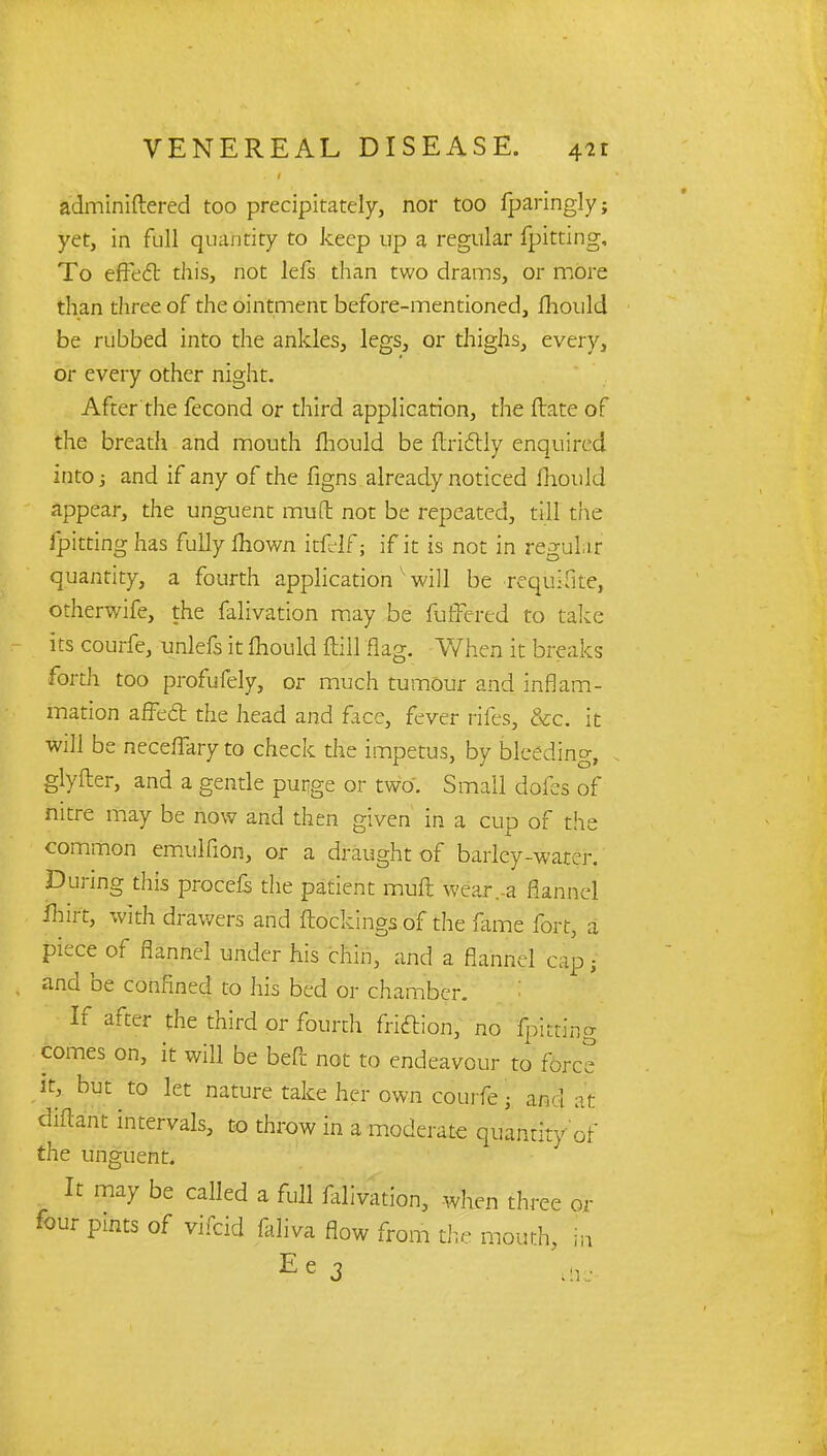 adminiftered too precipitately, nor too fparingly; yet, in full quantity to keep up a regular fpitting. To effect this, not lefs than two drams, or more than three of the ointment before-mentionedj fhould be rubbed into the ankles, legs, or thighs, every, or every other night. After the fecond or third application, the ftate of the breath and mouth mould be ftrictly enquired into; and if any of the figns already noticed mould appear, the unguent mult not be repeated, till the fpitting has fully mown itfelf; if it is not in regular quantity, a fourth application will be requifite, otherwife, the falivation may be fuffered to take its courfe, unlets it mould ftill flag. When it breaks forth too profufely, or much tumour and inflam- mation affect the head and face, fever rifes, &c. it will be neceffary to check the impetus, by bleeding, glyfter, and a gentle purge or two. Small doles of nitre may be now and then given in a cup of the common emulfion, or a draught of barley-water. During this procefs the patient mult wear.-a flannel fhirt, with drawers and (lockings of the fame fort, a piece of flannel under his chin, and a flannel cap • and be confined to his bed or chamber. If after the third or fourth friction, no fpitting comes on, it will be befit not to endeavour to force it, but to let nature take her own courfe• and at diftant intervals, to throw in a moderate quantity of the unguent. It may be called a full falivation, when three or four pints of vifcid faliva flow from the mouth, in Ee3 die