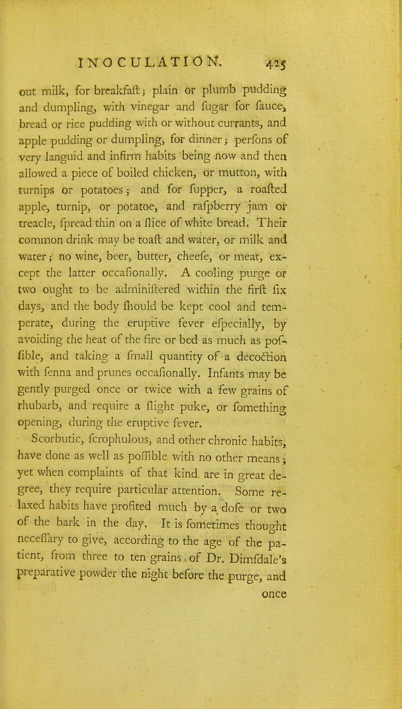 out milk, for brcakfaft j plain or plumb pudding and dumpling, with vinegar and fugar for fauce, bread or rice pudding with or without currants, and apple pudding or dumpling, for dinner; perfons of very languid and infirm habits being now and then allowed a piece of boiled chicken, or mutton, with turnips or potatoes; and for fupper, a roafted apple, turnip, or potatoe, and rafpberry jam or treacle, fpread thin on a flice of white bread, Their common drink may be toaft and water, or milk and water ■> no wine, beer, butter, cheefe, or meat, ex- cept the latter occafionally. A cooling purge or two ought to be adminiftered within the firft fix days, and the body ftiould be kept cool and tem- perate, during the eruptive fever efpecially, by avoiding the heat of the fire or bed as much as pof- fible, and taking a fmall quantity of a deco&ion with fenna and prunes occafionally. Infants may be gently purged once or twice with a few grains of rhubarb, and require a flight puke, or fomething opening, during the eruptive fever. Scorbutic, fcrophulous, and other chronic habits, have done as well as pofTible with no other means; yet when complaints of that kind are in great de- gree, they require particular attention. Some re- laxed habits have profited much by a dofe or two of the bark in the day. It is fometimes thought neceffary to give, according to the age of the pa^ tient, from three to ten grains t of Dr. Dimfdale's preparative powder the night before the purge, and once