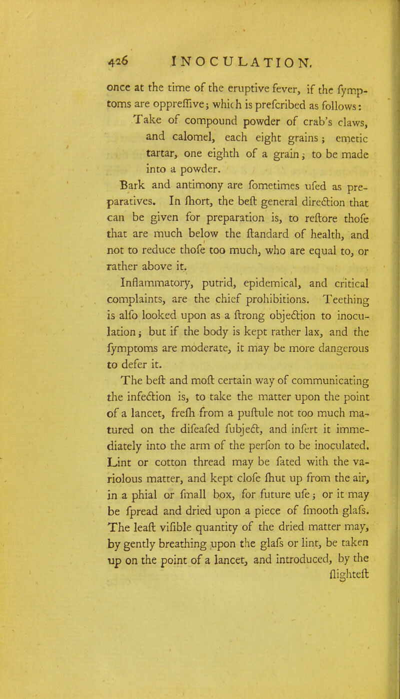 once at the time of the eruptive fever, if the fymp- toms are oppreffive; which is prefcribed as follows: Take of compound powder of crab's claws, and calomel, each eight grains; emetic tartar, one eighth of a grain; to be made into a powder. Bark and antimony are fometimes ufed as pre- paratives. In fhort, the beft general direction that can be given for preparation is, to reftore thofe that are much below the ftandard of health, and not to reduce thofe too much, who are equal to, or rather above it. Inflammatory, putrid, epidemical, and critical complaints, are the chief prohibitions. Teething is alfo looked upon as a ftrong objection to inocu- lation i but if the body is kept rather lax, and the fymptoms are moderate, it may be more dangerous to defer it. The beft and moft certain way of communicating the infection is, to take the matter upon the point of a lancet, frelh from a puftule not too much ma- tured on the difeafed fubject, and infert it imme- diately into the arm of the perfon to be inoculated. Lint or cotton thread may be fated with the va- riolous matter, and kept clofe fliut up from the air, in a phial or fmall box, for future ufe j or it may be fpread and dried upon a piece of fmooth glafs. The leaft vifible quantity of the dried matter may, by gently breathing upon the glafs or lint, be taken up on the point of a lancet, and introduced, by the flighteft