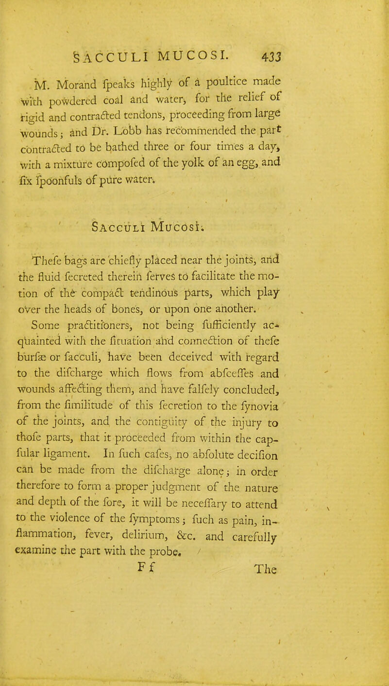 M. Morand fpeaks highly of a poultice made with powdered coal and water, for tile relief of rigid and contracted tendons, proceeding from large wounds 5 and Dr. Lobb has recommended the part contracted to be bathed three or four times a day* with a mixture compofed of the yolk of an egg, and fix fpOonfuls Of pure water. Sacculi Mucosi. Thefe bags arc chiefly placed near the joints, arid the fluid fecreted therein ferves to facilitate the mo- tion of the compact tendinous parts, which play- over the heads of bones, Or upon one another. Some practitioners, not being fufficiently ac* quainted with the fituation arid connection of thefe burfe or facculi, have been deceived with regard to the difcharge which flows from abfceffes and wounds affecting them, and have falfely concluded, from the fimilitude of this fecretiori to the fynovia of the joints, and the contiguity of the injury to thofe parts, that it proceeded from within the cap- fular ligament. In fueh cafes, no abfolute decifion can be made from the difcharge alone; in order therefore to form a proper judgment of the nature and depth of the fore, it will be neceffary to attend to the violence of the fymptoms j fuch as pain, in- flammation, fever, delirium, &c. and carefully examine the part with the probe. / Ff The