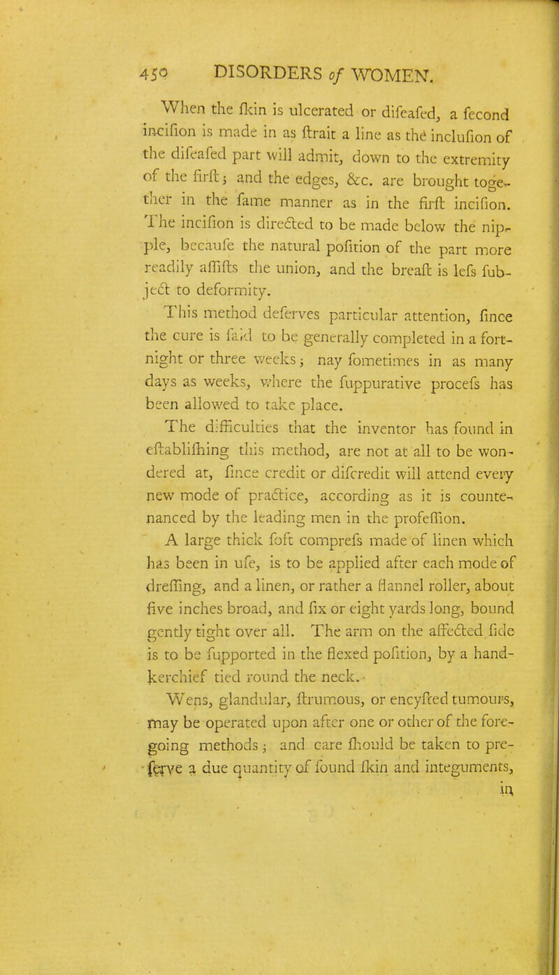 When the (kin is ulcerated or difeafed, a fecond incifion is made in as ftrait a line as the inclufion of the difeafed part will admit, down to the extremity of the firft i and the edges, &c. are brought toge- ther in the fame manner as in the firft incifion. The incifion is directed to be made below the nip- ple, bccaufe the natural pofition of the part more readily affifts the union, and the breaft is lefs fub- ject to deformity. This method deferves particular attention, fince the cure is faid to be generally completed in a fort- night or three weeks; nay fometimes in as many days as weeks, where the fuppurative procefs has been allowed to take place. The difficulties that the inventor has found in eftabliming this method, are not at all to be won- dered at, fince credit or difcredit will attend every new mode of practice, according as it is counte- nanced by the leading men in the profeflion. A large thick foft comprefs made of linen which has been in ufe, is to be applied after each mode of dreffing, and a linen, or rather a flannel roller, about five inches broad, and fix or eight yards long, bound gently tight over all. The arm on the affected fide is to be fupported in the flexed pofition, by a hand- kerchief tied round the neck. • Wens, glandular, ftrumous, or encyfced tumours, may be operated upon after one or other of the fore- going methods ; and care mould be taken to pre- ferve a due quantity of found fkin and integuments, in