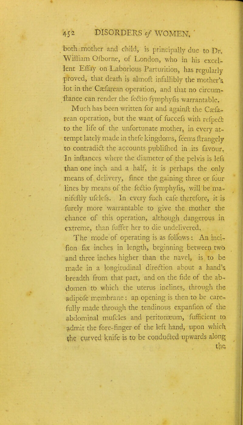 both , mother and child, is principally due to Dr. William Ofborne, of London, who in his excel- lent Effay on Laborious Parturition, has regularly proved, that death is almoft infallibly the mother's; lot in the Csefarean operation, and that no circum- ltance can render the fe&io fymphyfis warrantable. Much has been written for and againft the Cx&- rean operation, but the want of fuccefs with refpc£b to the life of the unfortunate mother, in every at- tempt lately made in thefe kingdoms, feems ftrangely to contradict the accounts pybliflxd in its favour, In inftances where the diameter of the pelvis is lefs than one inch and a half, it is perhaps the only means of delivery, fince the gaining three or four lines by means of the feclio fymphyfis, will be ma- nifcftly ufelefs. In every fuch cafe therefore, it is furely more warrantable to give the mother the chance of this operation, although dangerous in extreme, than fuffer her to die undelivered. The mode of operating is as follows : An inci- fion fix inches in length, beginning between two and three inches higher than the navel, is to be made in a longitudinal direction about a hand's breadth from that part, and on the fide of the ab- domen to which the uterus inclines, through the adipofe membrane: an opening is then to be care- fully made through the tendinous expanfion of the abdominal mufcles and peritonaeum, fufficient to. admit the fore-finger of the left hand, upon which $he curved knife is to be conducted upwards along