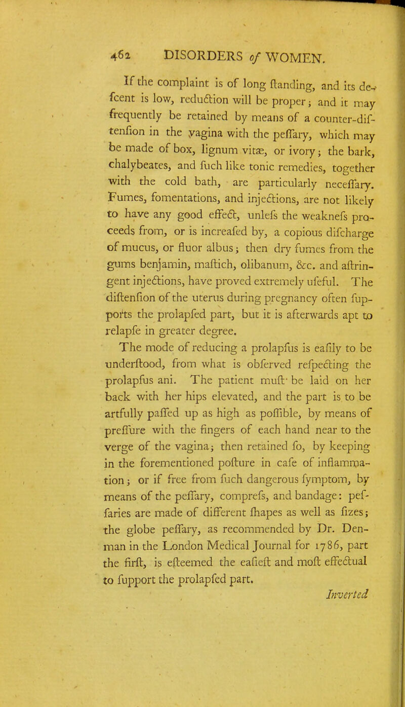 If die complaint is of long (landing, and its d&* fcent is low, reduction will be proper; and it may frequently be retained by means of a counter-dif- tenfion in the yagina with the peflary, which may be made of box, lignum vitas, or ivory} the bark, chalybeates, and fuch like tonic remedies, together with the cold bath, are particularly neceffary. Fumes, fomentations, and injections, are not likely to have any good effect, unlefs the weaknefs pro- ceeds from, or is increafed by, a copious difcharge of mucus, or fluor albus; then dry fumes from the gums benjamin, maftich, olibanum, &c. and aftrin- gent injections, have proved extremely ufeful. The diftenfion of the uterus during pregnancy often fup- ports the prolapfed part, but it is afterwards apt to relapfe in greater degree. The mode of reducing a prolapfus is eafily to be underftood, from what is obferved refpecting the prolapfus ani. The patient muft* be laid on her back with her hips elevated, and the part is to be artfully paffed up as high as poffible, by means of preffure with the fingers of each hand near to the verge of the vagina j then retained fo, by keeping in the forementioned pofture in cafe of inflamma- tion ; or if free from fuch dangerous fymptom, by means of the peflary, comprefs, and bandage: pef- faries are made of different mapes as well as fizes; the globe peflary, as recommended by Dr. Den- man in the London Medical Journal for 178 6, part the firft, is efteemed the eafieft and moft effectual to fupport the prolapfed part. Inverted