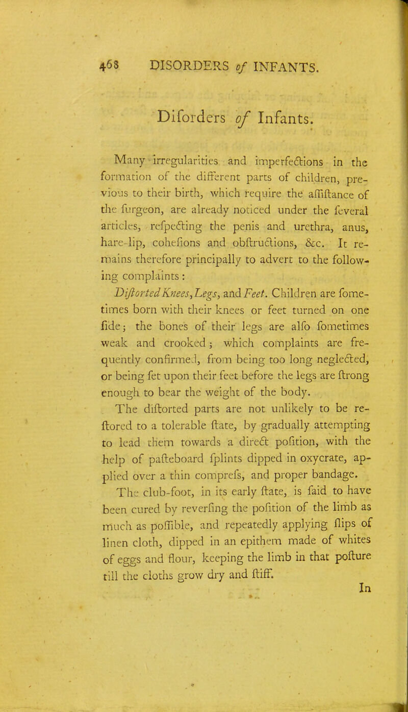 Diforders of Infants. Many irregularities and imperfections in the formation of the different parts of children, pre- vious to their birth, which require the afliftance of the furgeon, are already noticed under the feveral articles, reflecting the penis and urethra, anus, hare-lip, cohtfions and obftructions, &c. It re- mains therefore principally to advert to the follow- ing complaints: Dijlorted Knees,Legs, zw&Feet. Children are fome- times born with their knees or feet turned on one fide; the bones of their legs are alfo fometimes weak and crooked; which complaints are fre- quently confirmed, from being too long neglected, or being fet upon their feet before the legs are ftrong enough to bear the weight of the body. The diftorted parts are not unlikely to be re- ftored to a tolerable ftate, by gradually attempting to lead them towards a direct pofition, with the help of pafteboard fplints dipped in oxycrate, ap- plied over a thin comprefs, and proper bandage. The club-foot, in its early ftate, is faid to have been cured by reverfing the pofition of the limb as much as poffible, and repeatedly applying flips of linen cloth, dipped in an epithem made of whites of eggs and flour, keeping the limb in that pofture till the cloths grow dry and ftiff. In