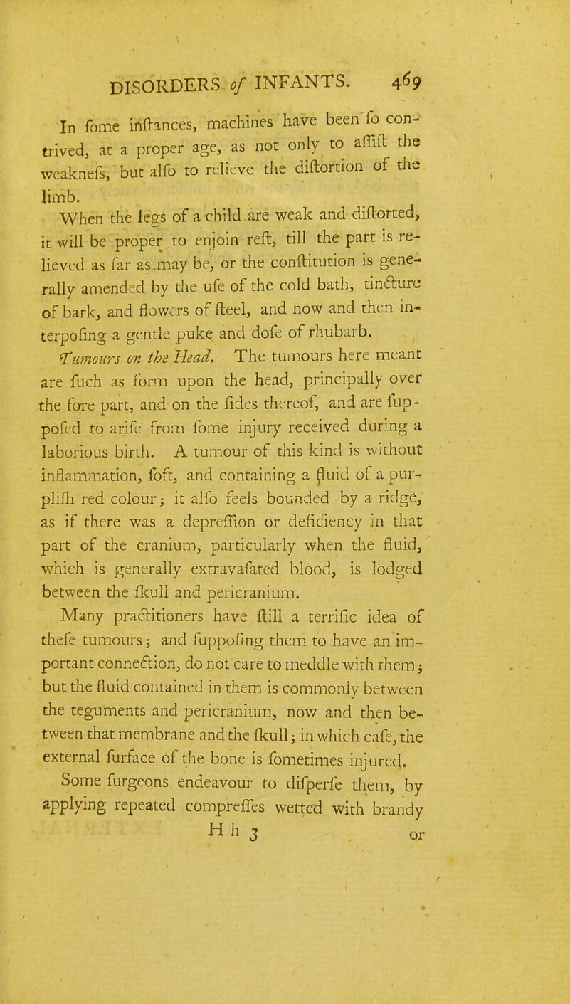 DISORDERS of INFANTS. *69 In fome inftances, machines have been fo con- trived, at a proper age, as not only to affift the weaknefs, but alfo to relieve the diftortion of the limb. When the legs of a child are weak and diftorted, it will be proper to enjoin reft, till the part is re- lieved as far as.may be, or the conftitution is gene- rally amended by the ufe of the cold bath, tincture of bark, and flowers of fteel, and now and then in- terpofing a gentle puke and dofe of rhubarb. humours on the Head. The tumours here meant are fuch as form upon the head, principally over the fore part, and on the fides thereof, and are fup- pofed to arife from fome injury received during a laborious birth. A tumour of this kind is without inflammation, foft, and containing a fluid of a pur- plifh red colour; it alfo feels bounded by a ridge, as if there was a deprefTion or deficiency in that part of the cranium, particularly when the fluid, which is generally extravafated blood, is lodged between the fkull and pericranium. Many practitioners have (till a terrific idea of thefe tumours; and fuppofing them to have an im- portant connection, do not care to meddle with them; but the fluid contained in them is commonly between the teguments and pericranium, now and then be- tween that membrane and the fkull; in which cafe, the external furface of the bone is fometimes injured. Some furgeons endeavour to difperfe them, by applying repeated comprerTes wetted with brandy H h 3 or