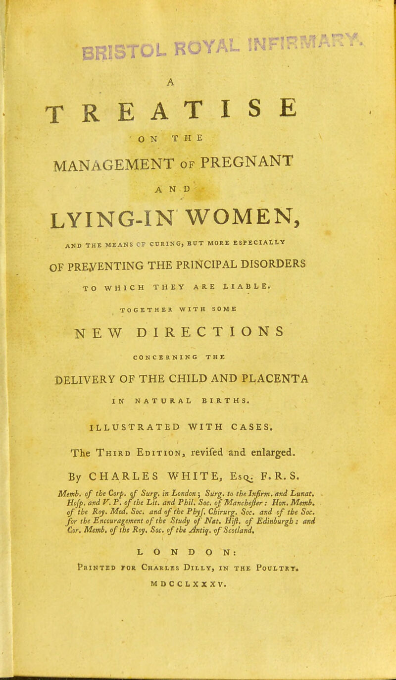 BRISTOL ROYAL INFIRM. A TREATISE ON THE MANAGEMENT of PREGNANT AND LYING-IN WOMEN, AND THE MEANS OF CURING, BUT MORE ESPECIALLY OF PRE.VENTING THE PRINCIPAL DISORDERS TO WHICH THEY ARE LIABLE. TOGETHER WITH SOME NEW DIRECTIONS CONCERNING THE DELIVERY OF THE CHILD AND PLACENTA IN NATURAL BIRTHS. ILLUSTRATED WITH CASES. The Third Edition, revifed and enlarged. By CHARLES WHITE, Esc- F. R. S. Memb. of the Corp, of Surg, in London; Surg, to the Infirm, and Lunat. Hofp. and V. P. of the Lit. and Phil. Soc. of Mancbejitr: Hon. Memb. of the Roy. Med. Soc. and of the Pbyf. Cbirurg. Soc. and of the Soc. for the Encouragement of the Study of Nat. Hijl. of Edinburgh : and Cor. Memb. of the Roy. Soc. of the Antiq. of Scotland, LONDON: Printed for Charles Dilly, in the Poultry. MDCCLXXXV.