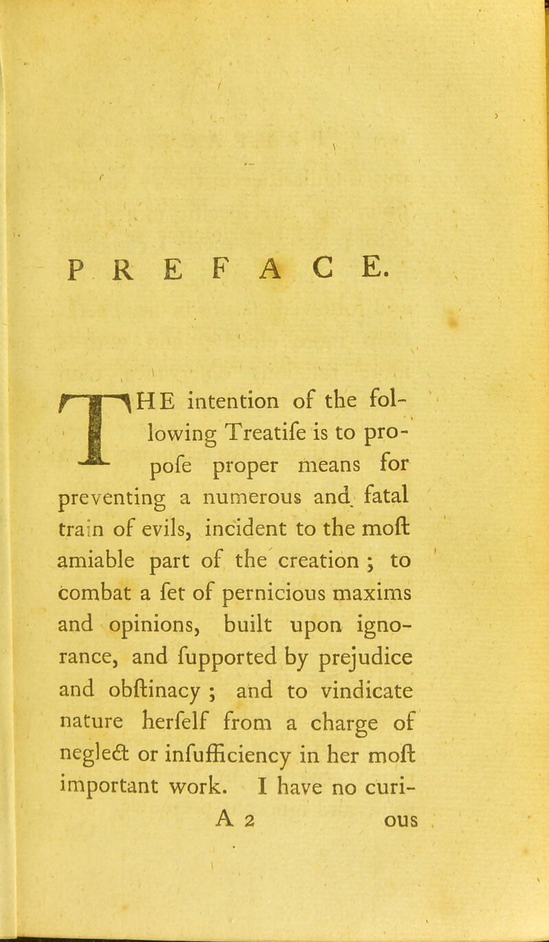 PREFACE. THE intention of the fol- lowing Treatife is to pro- pofe proper means for preventing a numerous and fatal train of evils, incident to the mod amiable part of the creation ; to combat a fet of pernicious maxims and opinions, built upon igno- rance, and fupported by prejudice and obftinacy ; and to vindicate nature herfelf from a charge of neglect or infufficiency in her moft important work. I have no curi- A 2 ous