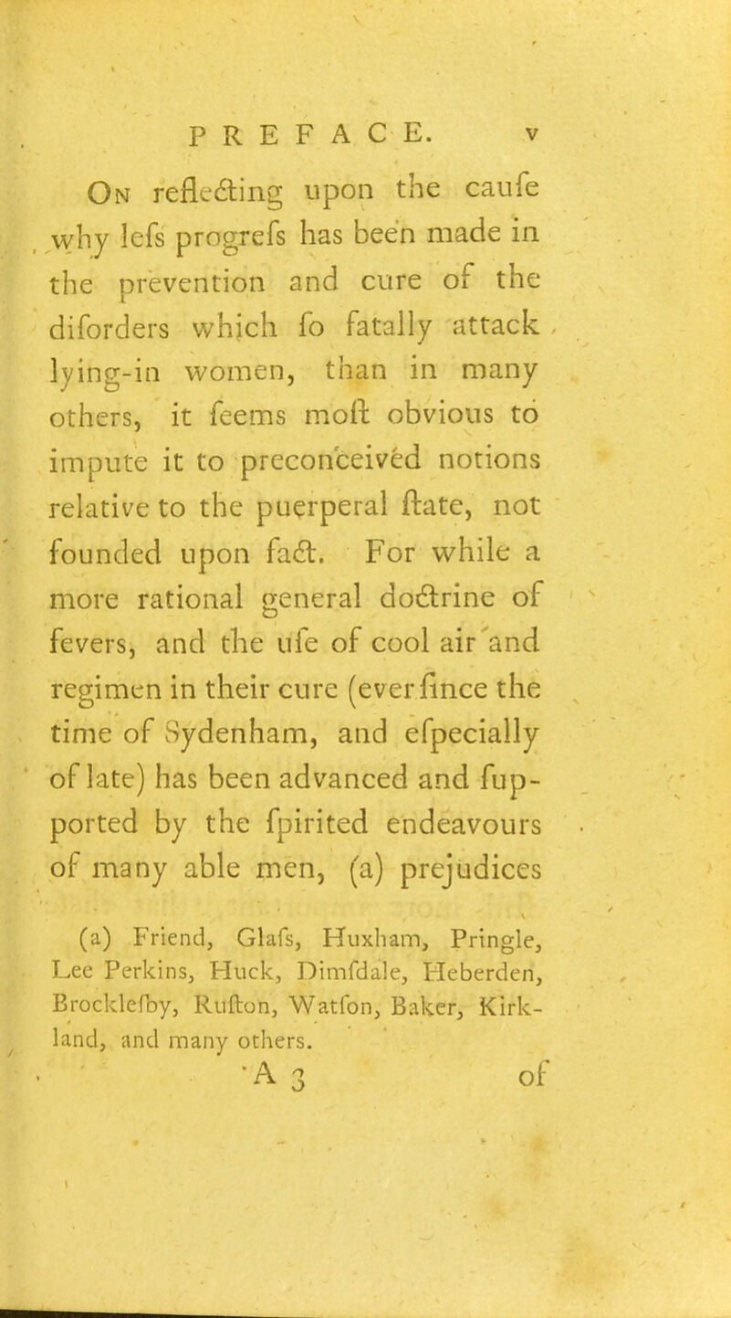 On reflecting upon the caufe why lefs progrefs has been made in the prevention and cure of the diforders which fo fatally attack lying-in women, than in many others, it feems moll obvious to impute it to preconceived notions relative to the puerperal ftate, not founded upon fad. For while a more rational general doctrine of fevers, and the ufe of cool air'and regimen in their cure (everflnce the time of Sydenham, and efpecially of late) has been advanced and fup- ported by the fpirited endeavours of many able men, (a) prejudices (a) Friend, Glafs, Huxham, Pringle, Lee Perkins, Huck, Dimfdale, Heberden, Brocklefby, Rufton, Watfon, Baker, Kirk- land, and many others. •A3 of