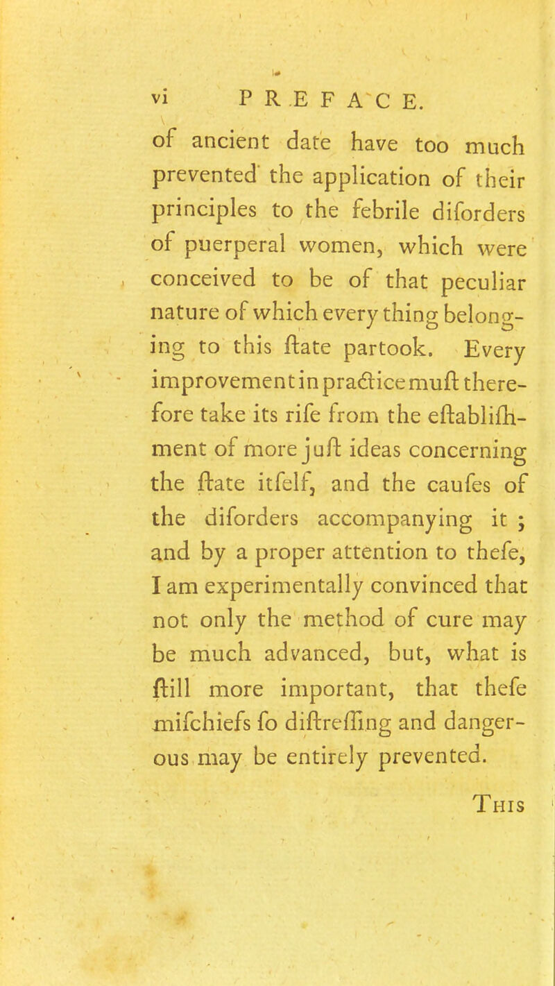 of ancient date have too much prevented the application of their principles to the febrile diforders of puerperal women, which were conceived to be of that peculiar nature of which every thing belong- ing to this ftate partook. Every improvemen tin practice muft there- fore take its rife from the eftablifh- ment of more juft ideas concerning the ftate itfelf, and the caufes of the diforders accompanying it ; and by a proper attention to thefe, I am experimentally convinced that not only the method of cure may be much advanced, but, what is ftill more important, that thefe xnifchiefs fo diftreiTing and danger- ous may be entirely prevented. This