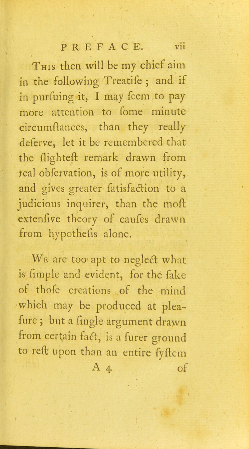 This then will be my chief aim in the following Treatife ; and if in purfuing it, I may feem to pay more attention to fome minute circumftances, than they really deferve, let it be remembered that the llighteft remark drawn from real obfervation, is of more utility, and gives greater fatisfaction to a judicious inquirer, than the moft extenrive theory of caufes drawn from hypothecs alone. We are tooapt to neglecl: what is fimple and evident, for the fake of thofe creations of the mind which may be produced at plea- fure ; but a fingle argument drawn from certain facl, is a furer ground to reft upon than an entire fyftem A 4 of