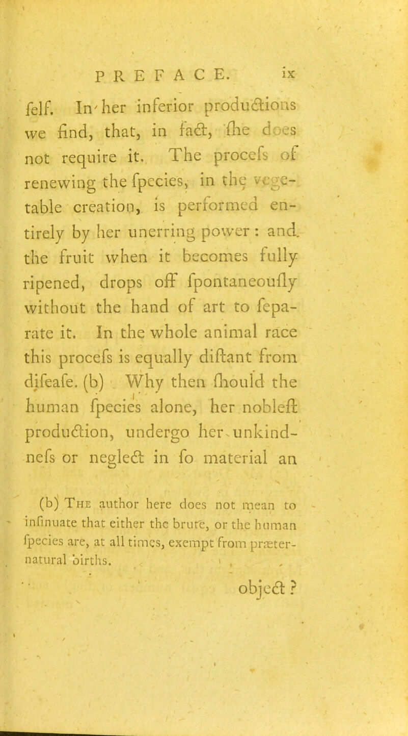 felf. In'her inferior productions we find, that, in fact, {he doe? not require it. The procefs of renewing the fpecies, in the vege- table creation, is performed en- tirely by her unerring power : and. the fruit when it becomes fully ripened, drops off fpontaneoufly without the hand of art to fepa- rate it. In the whole animal race this procefs is equally diftant from difeafe. (b) Why then mould the human fpecies alone, her nobleft production, undergo her^unkind- nefs or neglect in fo material an (b) The author here does not mean to infinuate that either the brur'e, or the human fpecies are, at all times, exempt from preter- natural births. i , object ?