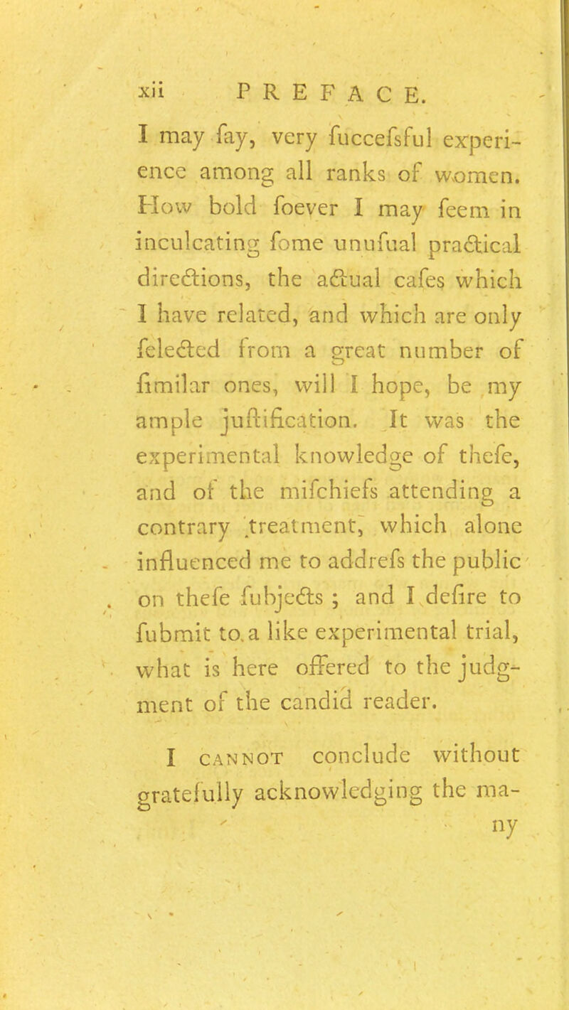 I may fay, very fuccefsful experi- ence among all ranks of women. How bold foever I may feem in inculcating fome unufual practical directions, the actual cafes which I have related, and which are only {elected from a great number of fimilar ones, will I hope, be my ample juftification. It was the experimental knowledge of thefe, and of the mifchiefs attending a contrary treatment, which alone influenced me to addrefs the public on thefe fubjects ; and I defire to fubmit to. a like experimental trial, what is here offered to the judg- ment of the candid reader. I cannot conclude without gratefully acknowledging the ma- ny