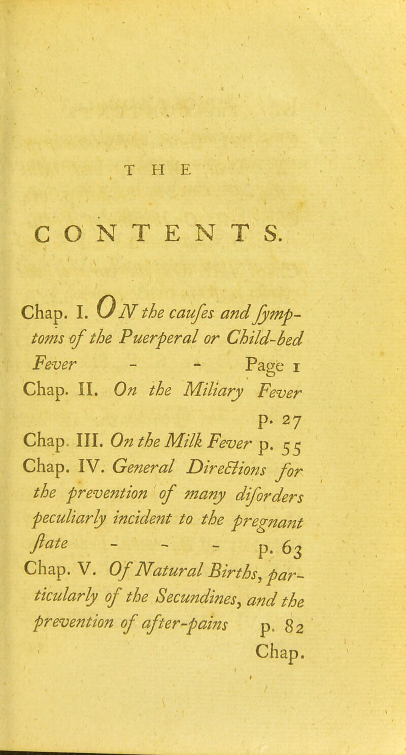 CONTENTS. Chap. I. 0 N the caufes and fymp- tomsof the Puerperal or Child-bed Fever - - Page i Chap. II. On the Miliary Fever p. 27 Chap. III. On the Milk Fever p. 55 Chap. IV. General DireElions for the prevention of many diforders peculiarly incident to the pregna?it fate - -  P. 63 Chap. V. Of Natural Births^ par^ ticularly of the Secundines, and the prevention of after-pams p. 82 Chap.