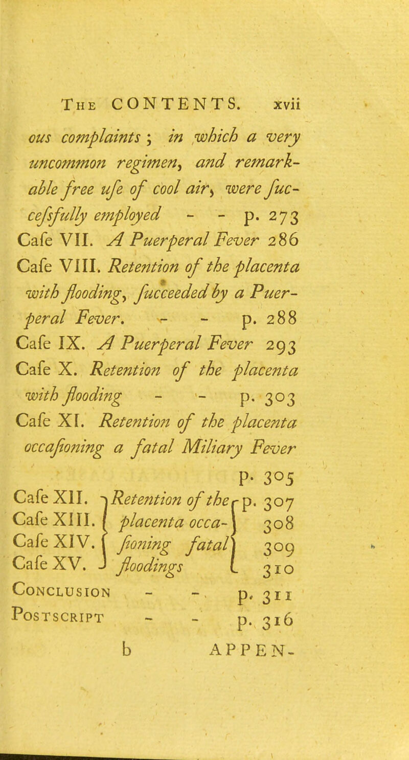 ous complaints ; in which a very uncommo?i regimen, and remark- able free ufe of cool airb were fuc- cefsfully employed - - p. 273 Cafe VII. A Puerperal Fever 286 Cafe VIII, Retention of the placenta with flooding, fucceeded by a Puer- peral Fever, - - p. 288 Cafe IX. A Puerperal Fever 293 Cafe X. Retention of the placenta with flooding - p. 303 Cafe XT. Retentio7i of the placenta occajioning a fatal Miliary Fever P- 305 Cafe XII. -^Retention of therp. 307 Cafe XIII. / placenta occa- 308 Cafe XIV. f fioning fatal 309 Cafe XV. J floodings L 310 Conclusion - p, gii Postscript - - p. 316 b APPEN- 1