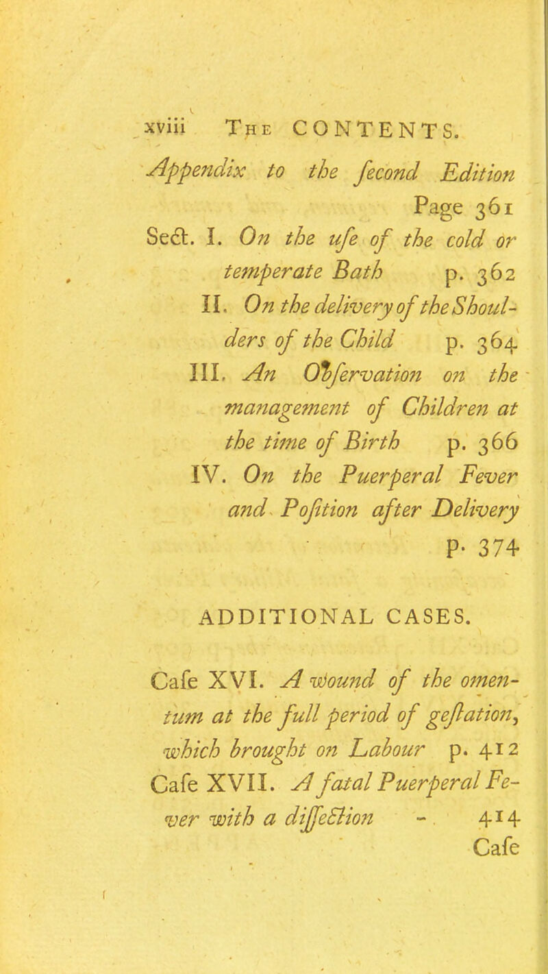 pm The CONTENTS. Appendix to the fecond Edition Page 361 Sect. I. On the ufe of the cold or temperate Bath p. 362 11. On the delivery of the Shoul- ders of the Child p. 364 III, An O%fervatio?i on the management of Children at the time of Birth p. 366 IV. On the Puerperal Fever and Pofition after Delivery v P- 374 ADDITIONAL CASES. Cafe XVI. A itiound of the omen- tum at the full period of geflation^ which brought on Labour p. 412 Cafe XVII. A fatal Puerperal Fe- ver with a diffeclion - 414 Cafe