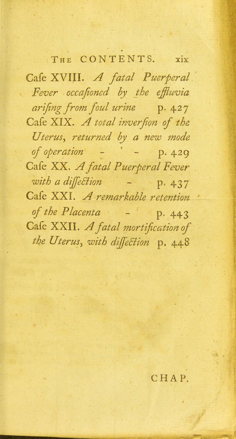 Cafe XVIII. A fatal Puerperal Fever occafioned by the effluvia arifing from foul urine p. 427 Cafe XIX. A total inverfion of the Uterus^ returned by a new mode of operation - - p. 429 Cafe XX. A fatal Puerperal Fever with a dijfe&ion - p. 437 Cafe XXI. A remarkable retention of the Placenta - p. 443 Cafe XXII. A fatal mortification of the Uterus^ with diffeElion p. 448