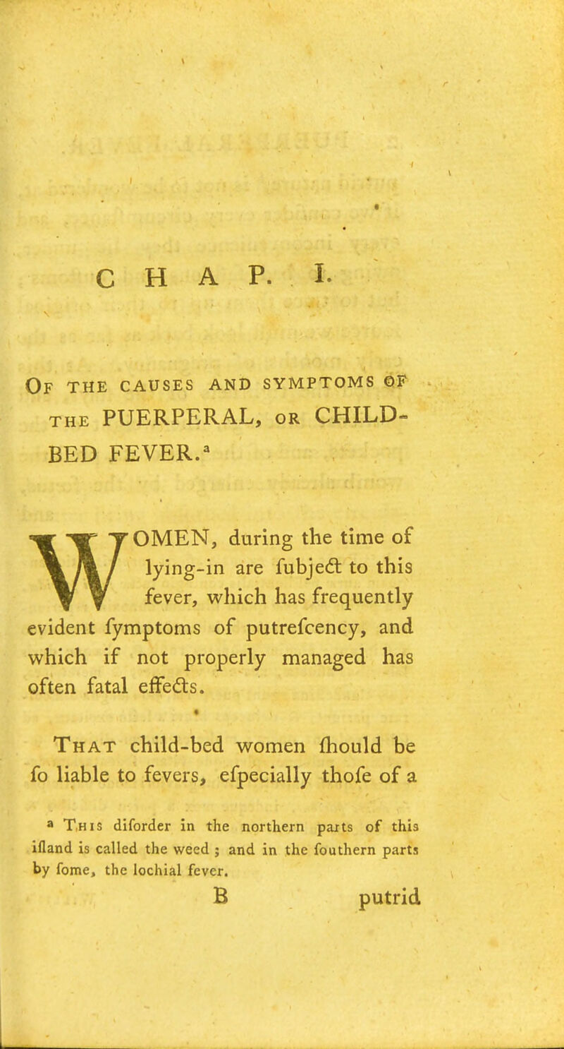 Of the causes and symptoms of the PUERPERAL, or CHILD- BED FEVER.3 WOMEN, during the time of lying-in are fubjecT: to this fever, which has frequently evident fymptoms of putrefcency, and which if not properly managed has often fatal effects. That child-bed women mould be fo liable to fevers, efpecially thofe of a a This diforder in the northern parts of this ifland is called the weed ; and in the fouthern parts by fame, the lochial fever. B putrid