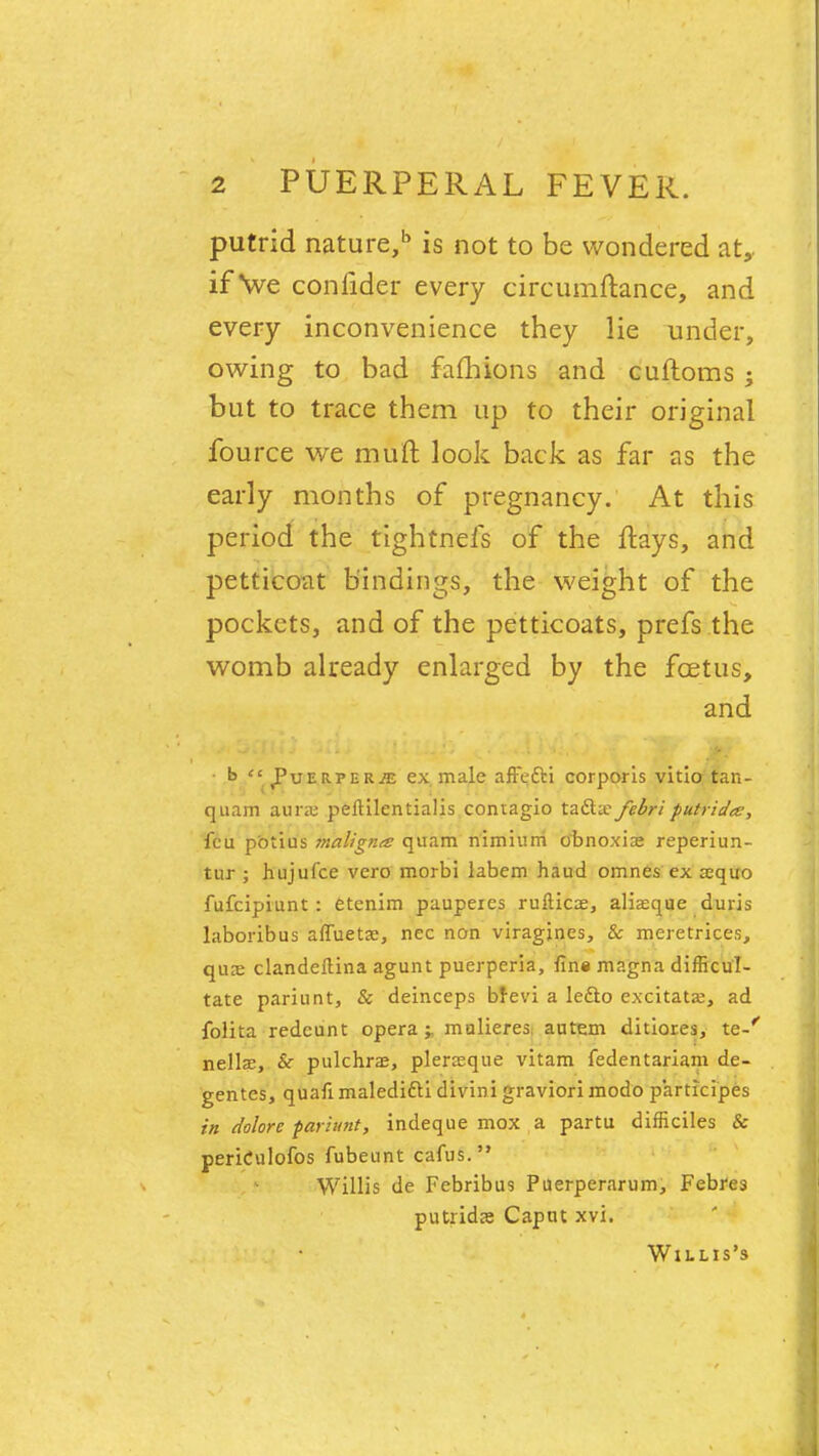 putrid nature,1' is not to be wondered at,, if we confider every circumftance, and every inconvenience they lie under, owing to bad fafhions and cuftoms j but to trace them up to their original fource we muft look back as far as the early months of pregnancy. At this period the tightnefs of the fhays, and petticoat bindings, the weight of the pockets, and of the petticoats, prefs the womb already enlarged by the fcetus, and t> J'uerper^; ex male affetti corporis vitio tan- quam aura: peltilentialis contagio ta&afebriputrida, feu pbtius maligna quam nimium o'bnoxiae reperiun- tur ; hujufce vero morbi labem haud omnes ex aequo fufcipiunt : etenim paupeies ruftic^e, aliasque duris laboribus alTuetaj, nec non viragines, & meretrices, quaj clandeftina agunt puerperia, fins magna difficul- tate pariunt, & deinceps brevi a leclo excitata?, ad folita redcunt opera;, mulieres autem ditiores, te-r nellae, & pulchrae, plerasque vitam fedentariam de- gentes, quafi maledifti divini graviori modo p'articipes in dolore pariunt, indeque mox a partu difficiles & periCulofos fubeunt cafus. Willis de Fcbribus Puerperarum, Febres putrida; Caput xvi. Willis's