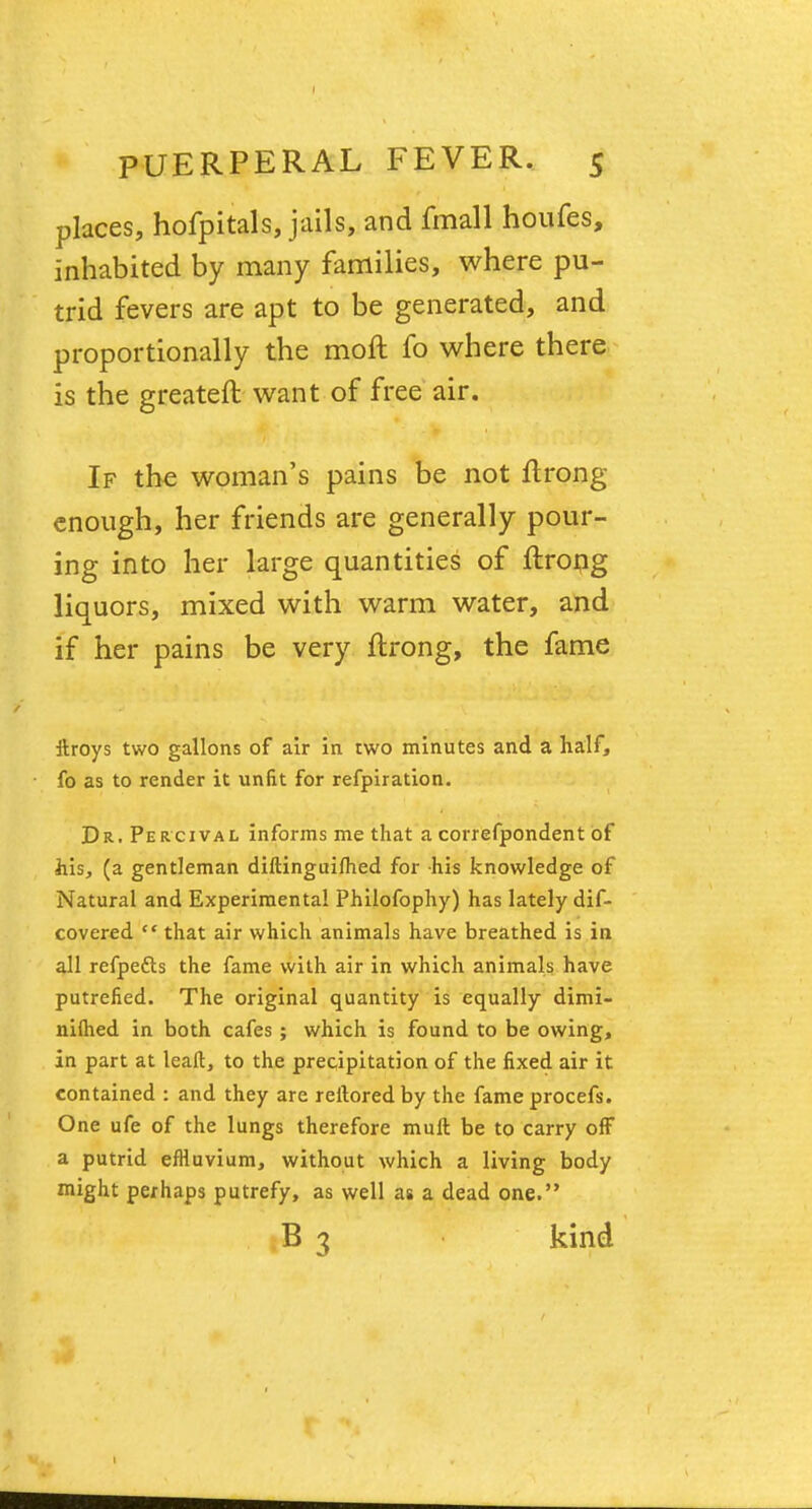 places, hofpitals, jails, and fmall houfes, inhabited by many families, where pu- trid fevers are apt to be generated, and proportionally the moft fo where there is the greateft want of free air. If the woman's pains be not ftrong enough, her friends are generally pour- ing into her large quantities of ftrong liquors, mixed with warm water, and if her pains be very ftrong, the fame ttroys two gallons of air in two minutes and a half, fo as to render it unfit for refpiration. Dr. Percival informs me that a correfpondent of his, (a gentleman diftinguifhed for his knowledge of Natural and Experimental Philofophy) has lately dif- covered cc that air which animals have breathed is in all refpe&s the fame with air in which animals have putrefied. The original quantity is equally dimi- niflied in both cafes ; which is found to be owing, in part at leaft, to the precipitation of the fixed air it. contained : and they are reftored by the fame procefs. One ufe of the lungs therefore mutt be to carry off a putrid effluvium, without which a living body might perhaps putrefy, as well as a dead one. B 3 kind