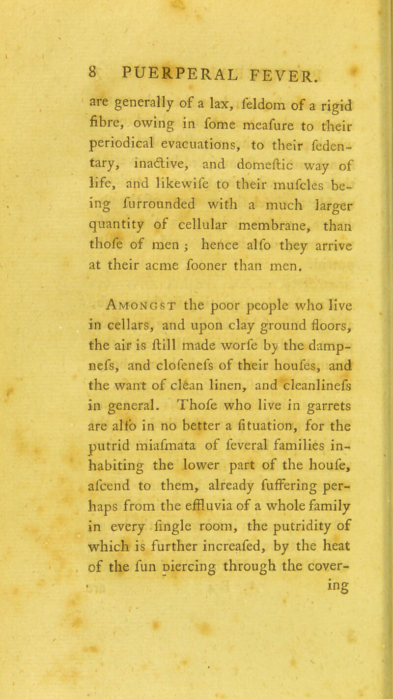 are generally of a lax, feldom of a rigid fibre, owing in fome meafure to their periodical evacuations, to their feden- tary, inactive, and domeftic way of life, and likewife to their mufcles be- ing furrounded with a much larger quantity of cellular membrane, than thofe of men ; hence alfo they arrive at their acme fooner than men. Amongst the poor people who live in cellars, and upon clay ground floors, the air is fKll made worfe by the damp- nefs, and clofenefs of their houfes, and the want of clean linen, and cleanlinefs in general. Thofe who live in garrets are alfo in no better a fituation, for the putrid miafmata of feveral families in- habiting the lower part of the houfe, afcend to them, already fuffering per- haps from the effluvia of a whole family in every fingle room, the putridity of which is further increafed, by the heat of the fun oiercing through the cover- ing