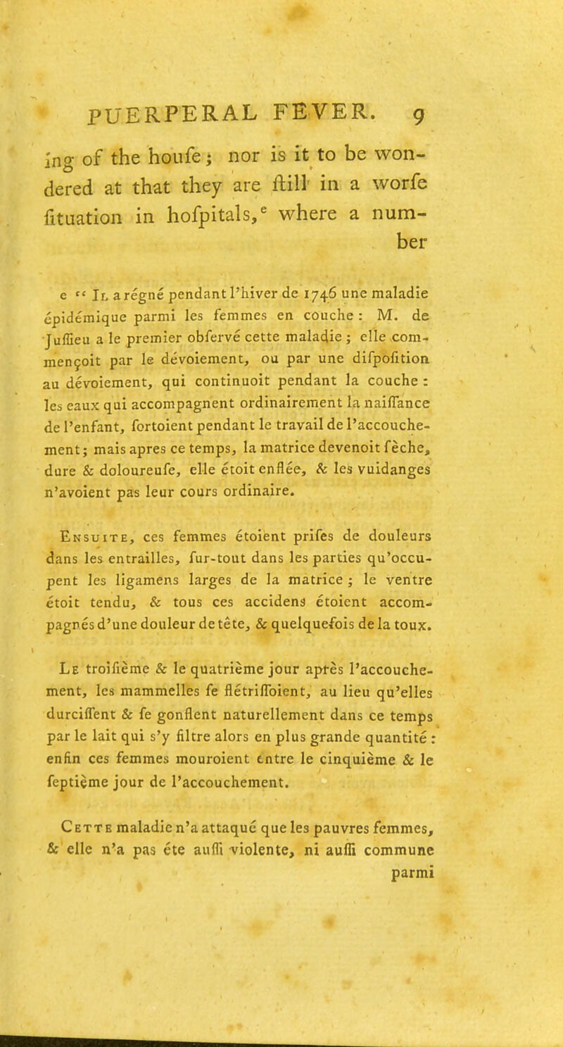 Ing of the houfe; nor is it to be won- dered at that they are Hill' in a worfe fituation in hofpitals,6 where a num- ber e  II a regne pendant l'hiver de 1746 une maladie epidemique parmi les femmes en couche : M. de Juffieu a le premier obferve cette maladie ; elle com- men9oit par le devoiement, ou par une difpofition au devoiement, qui continuoit pendant la couche : les eaux qui accompagnent ordinairement la naiflance de l'enfant, fortoient pendant le travail de l'accouche- ment; mais apres ce temps, la matrice devenoit feche, dure & doloureufe, elle etoitenflee, & les vuidanges n'avoient pas leur cours ordinaire. Ensuite, ces femmes etoient prifes de douleurs dans les entrailles, fur-tout dans les parties qu'occu- pent les ligamens larges de la matrice ; le ventre etoit tendu, & tous ces accident etoient accom- pagres d'une douleur de tete, & quelquefois de la toux. Le troiueme & le quatrieme jour apfes 1'accouche- ment, les mammelles fe netriflbient, au lieu qu'elles durcifTent & fe gonflent naturellement dans ce temps par le lait qui s'y nitre alors en plus grande quantite : enfin ces femmes mouroient tntre le cinquieme & le feptieme jour de l'accouchement. Cette maladie n'aattaque que les pauvres femmes, & elle n'a pas ete aufll violente, ni aufli commune parmi