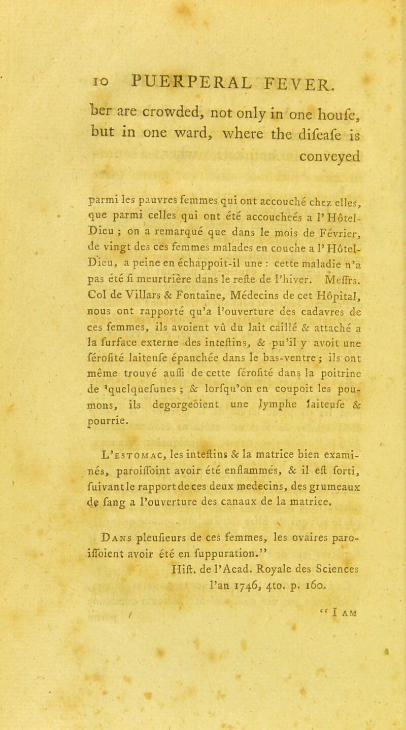 ber are crowded, not only in one houfe, but in one ward, where the difeafe is conveyed parmi les pauvres femmes qui ont accouche chez dies, que parmi celles qui ont ete accouchees a 1' Hotel- Dieu ; on a remarque que dans le mois de Fevrier, de vingt des ces femmes malades en couche a 1' Hotel- Dieu, a peine en echappoit-il une : cette maladie n'a pas ete fi meurtriere dans le refte de Phiver. Meffrs. Col de Villars & Fontaine, Medecins de cet Hopital, nous ont rapporte qu'a l'ouverture des cadavres de ces femmes, ils avoient vu du lait caille & attache a la furface externe des inteftins, & pu'il y avoit une ferofite laitenfe epanchee dans le bas-ventre; ils ont meme trouve auffi de cette ferofite dans la poitrine de 'quelquefunes ; & lorfqu'on en coupoit les pou- mons, ib degorgeoient une Jymphe iaiteufe & pourrie. L'estomac, les inteltins & la matrice bien exami- nes, paroiflbint avoir ete enflamme's, & il ell forti, fuivantle rapport de ces deux medecins, des grumeaux de fang a l'ouverture des canaux de la matrice. Dans pleufieurs de ces femmes, les ovaires paro- iffoicnt avoir ete en fuppuration. Hift. de l'Acad. Royale des Sciences l'an 1746, 4to. p. 160.