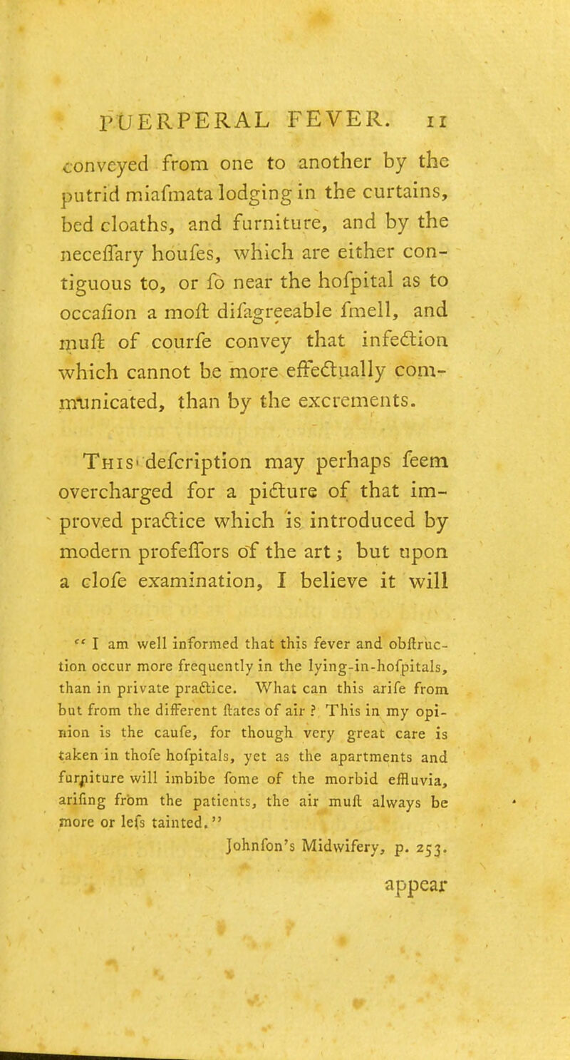 conveyed from one to another by the putrid miafmata lodging in the curtains, bed cloaths, and furniture, and by the neceflary houfes, which are either con- tiguous to, or lb near the hofpital as to occalion a moft difagreeable fmell, and muft of courfe convey that infection which cannot be more effectually com- municated, than by the excrements. This - defcription may perhaps feem overcharged for a picture of that im- proved practice which is introduced by modern profelfors of the art; but upon a clofe examination, I believe it will  I am well informed that this fever and obftruc- tion occur more frequently in the lying-in-hofpitals, than in private practice. What can this arife from but from the different Mates of air ? This in my opi- nion is the caufe, for though very great care is taken in thofe hofpitals, yet as the apartments and furniture will imbibe fome of the morbid effluvia, arifing from the patients, the air muft always be more or lefs tainted.  Johnfon's Midwifery, p. 253. appeal*