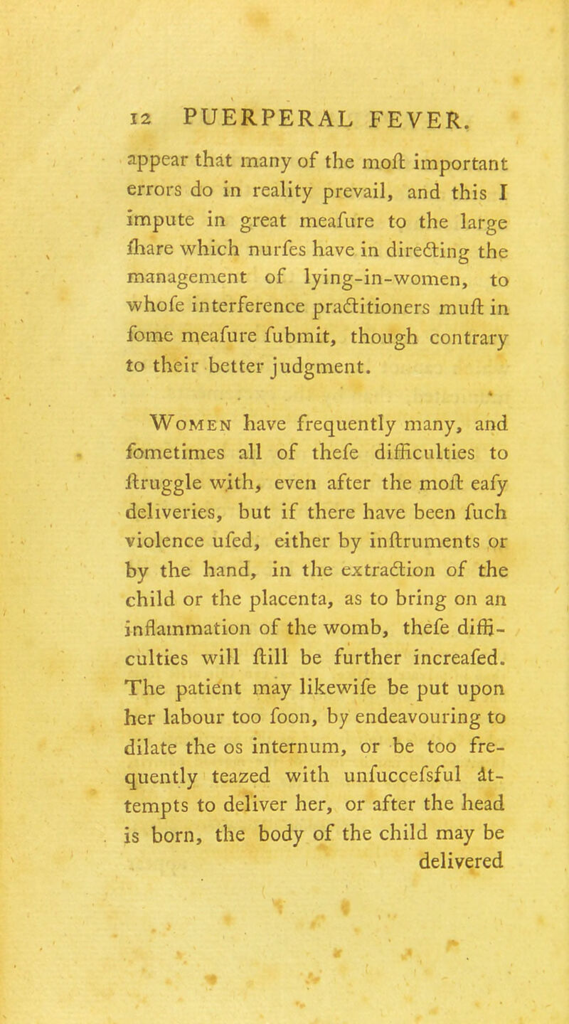 appear that many of the moft important errors do in reality prevail, and this I impute in great meafure to the large mare which nurfes have in directing the management of lying-in-women, to whofe interference practitioners muft. in fome meafure fubmit, though contrary to their better judgment. 4 Women have frequently many, and fometimes all of thefe difficulties to jftruggle with, even after the moft eafy deliveries, but if there have been fuch violence ufed, either by inftruments or by the hand, in the extraction of the child or the placenta, as to bring on an inflammation of the womb, thefe diffi- culties will ftill be further increafed. The patient may likewife be put upon her labour too foon, by endeavouring to dilate the os internum, or be too fre- quently teazed with unfuccefsful at- tempts to deliver her, or after the head is born, the body of the child may be delivered