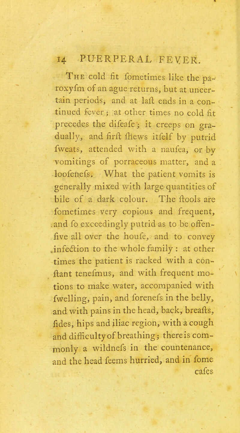 The cold fit fometimes like the pa- roxyfm of an ague returns, but at uncer- tain periods, and at lan: ends in a con- tinued fever j at other times no cold fit precedes the difeafe it creeps on gra- dually, and nrfi: fhews itfelf by putrid fweats, attended with a naufea, or by vomitings of porraceous matter, and a loofenefs. What the patient vomits is generally mixed with large quantities of bile of a dark colour. The ftools are fometimes very copious and frequent, .and fo exceedingly putrid as to be offen- live all over the houfe, and to convey ,infection to the whole family : at other times the patient is racked with a con- ftant tenefmus, and with frequent mo- tions to make water, accompanied with fwelling, pain, and forenefs in the belly, and with pains in the head, back, breafts, fides, hips and iliac region, with a cough and difficulty of breathing; there is com- monly a wildnefs in the countenance, and the head feems hurried, and in fome cafes