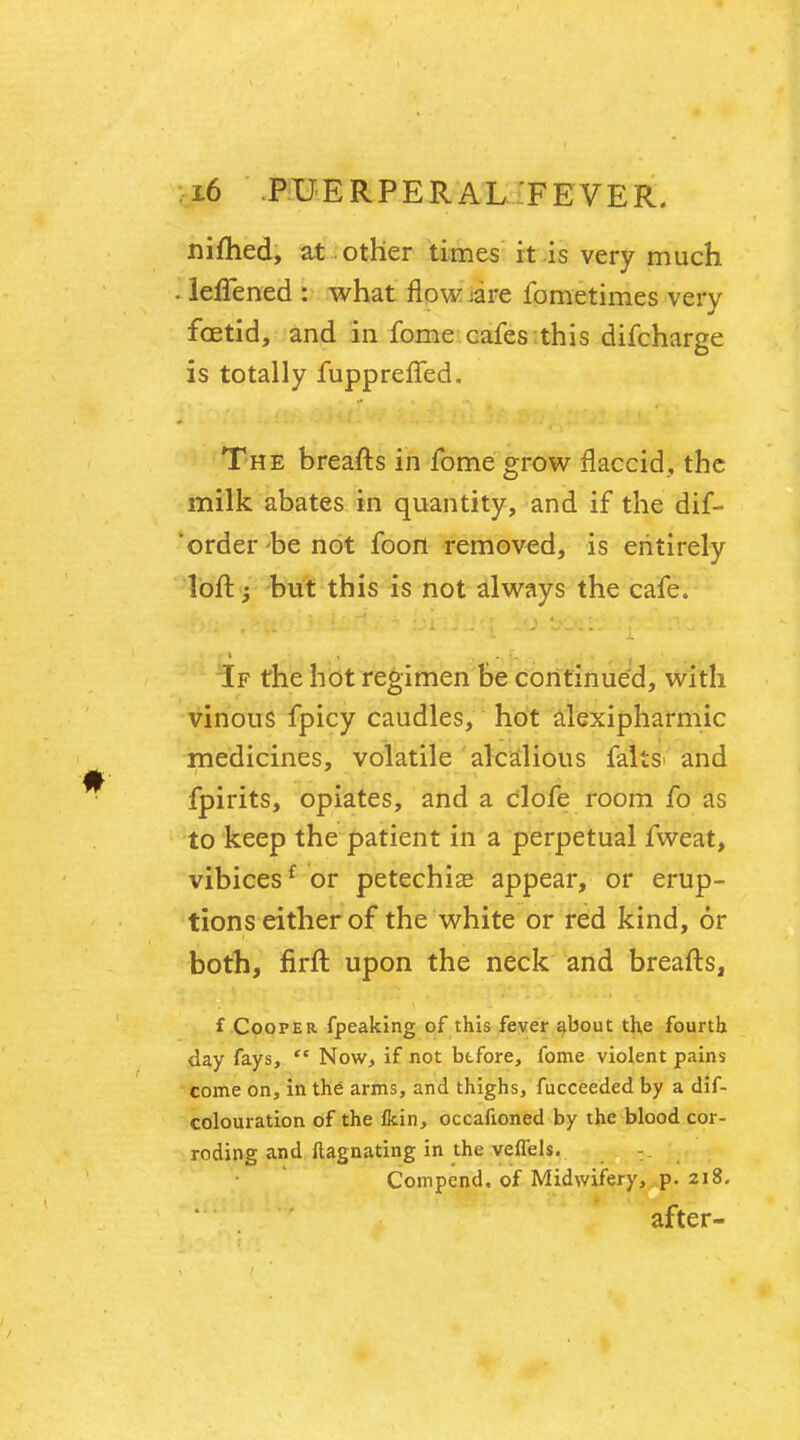 nifhed, at other times it is very much . leiTened : what flow :are fometimes very foetid, and in fome cafes this difcharge is totally fuppreffed. The breafts in fome grow flaccid, the milk abates in quantity, and if the dif- 'order -be not foon removed, is entirely loft j but this is not always the cafe. If the hot regimen be continued, with vinous fpicy caudles, hot alexipharmic medicines, volatile alcalious falts> and fpirits, opiates, and a clofe room fo as to keep the patient in a perpetual fweat, vibicesf or petechias appear, or erup- tions either of the white or red kind, 6r both, firft upon the neck and breafts, f Cooper (peaking of this fever about the fourth day fays,  Now, if not before, fome violent pains come on, in the arms, and thighs, fucceeded by a dif- colouration of the Ikin, occafioned by the blood cor- roding and ftagnating in the veffels. Compcnd, of Midwifery, p. 218. after-