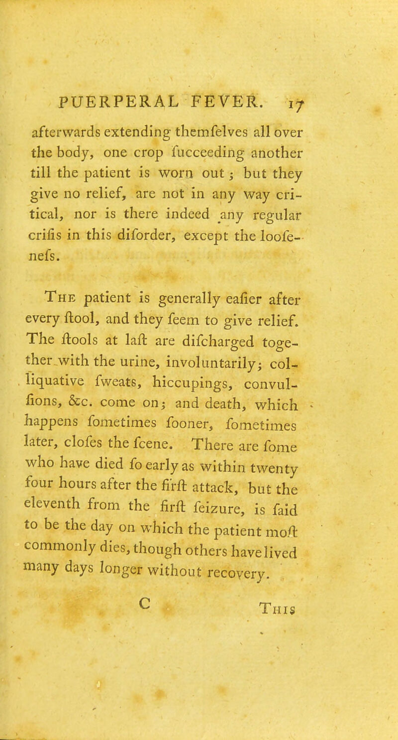 afterwards extending themfelves all over the body, one crop fucceeding another till the patient is worn out; but they give no relief, are not in any way cri- tical, nor is there indeed any regular crifis in this diforder, except the loofe- nefs. The patient is generally eafier after every ftool, and they feem to give relief. The ftools at laft are difcharged toge- therjwith the urine, involuntarily; col- liquative fweats, hiccupings, convul- fions, &c. come on; and death, which • happens fometimes fooner, fometimes later, clofes the fcene. There are fome who have died fo early as within twenty four hours after the fi'rft attack, but the eleventh from the firft feizure, is faid to be the day on which the patient mo/l commonly dies, though others have lived many days longer without recovery. C This