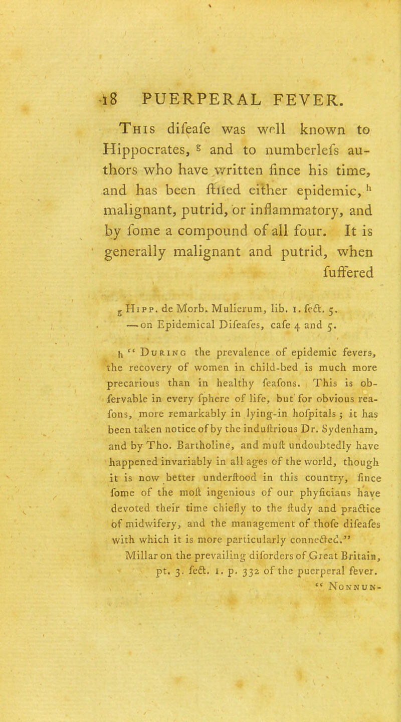 This difeafe was well known to Hippocrates, § and to numberlefs au- thors who have written nnce his time, and has been filled either epidemic, h malignant, putrid, or inflammatory, and by fome a compound of all four. It is generally malignant and putrid, when fuffered g Hipp, de Morb. Mullerum, lib. i, fe£l. 5. — on Epidemical Difeafes, cafe 4 and 5. h ft During the prevalence of epidemic fevers, the recovery of women in child-bed is much more precarious than in healthy feafons. This is ob- fervable in every fphere of life, but for obvious rea- fons, more remarkably in lying-in hofpitals; it has been taken notice of by the induftrious Dr. Sydenham, and by Tho. Bartholine, and mull undoubtedly have happened invariably in all ages of the world, though it is now better underftood in this country, fince fome of the molt ingenious of our phyficiaas have devoted their time chiefly to the iludy and practice of midwifery, and the management of thofe difeafes with which it is more particularly connected. Millar on the prevailing diforders of Great Britain, pt. 3. feft. 1. p, 332 of the puerperal fever. f( NONNUN-