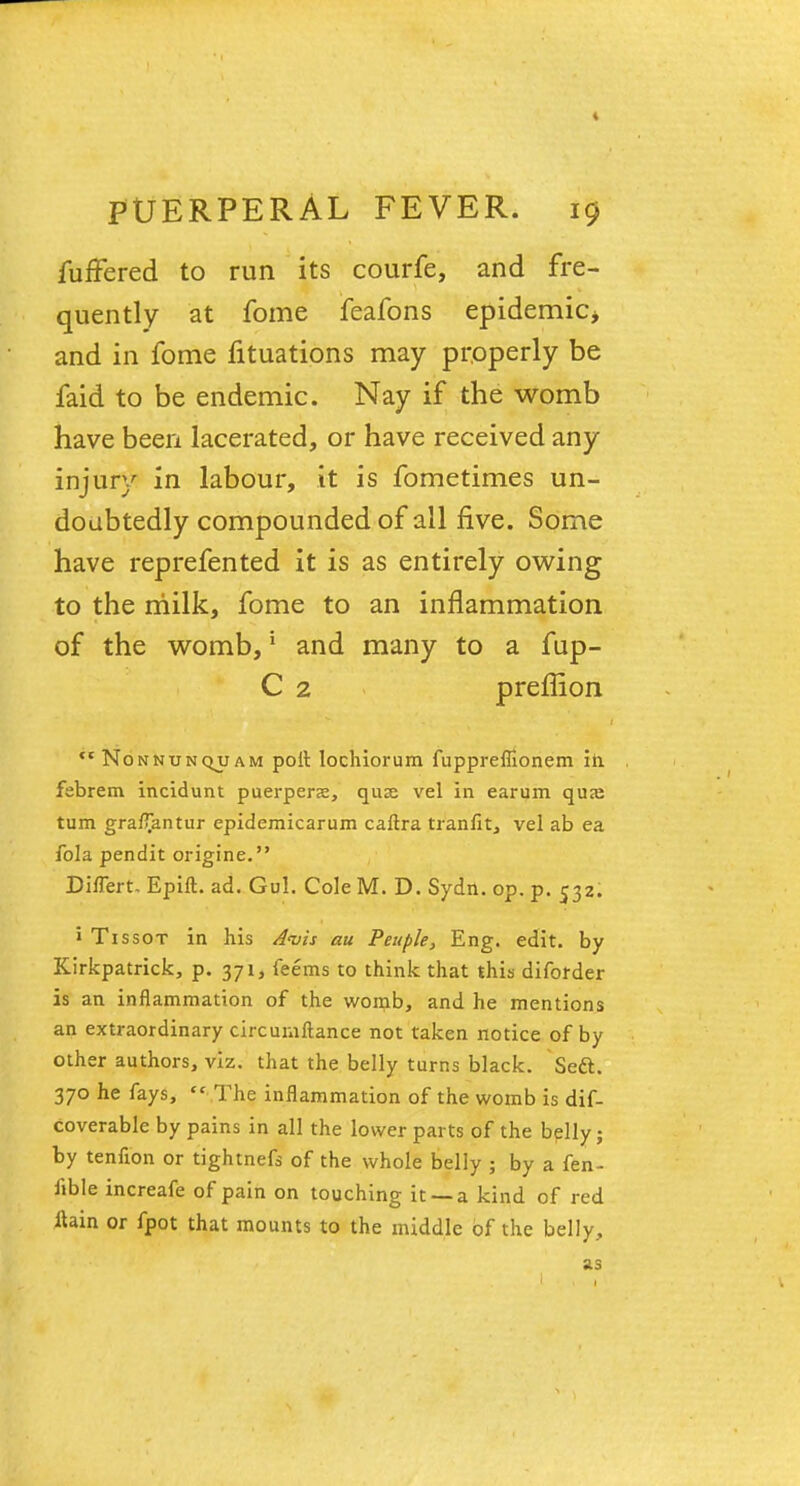fuffered to run its courfe, and fre- quently at fome feafons epidemic* and in fome fituations may properly be faid to be endemic. Nay if the womb have been lacerated, or have received any injury in labour, it is fometimes un- doubtedly compounded of all five. Some have reprefented it is as entirely owing to the milk, fome to an inflammation of the womb,' and many to a fup- C 2 preffion *'* Nonnunquam port lochiorum fupprefiionem in febrem incidunt puerpers, quse vel in earum quaj turn gra/Tantur epidemicarum caftra tranfit, vel ab ea fola pendit origine. Differt. Epift. ad. Gul. Cole M. D. Sydn. op. p. 532. > Tissot in his Avis au Peuple, Eng. edit, by Kirkpatrick, p. 371, feems to think that this diforder is an inflammation of the womb, and he mentions an extraordinary circumftance not taken notice of by other authors, viz. that the belly turns black. Sett. 370 he fays,  The inflammation of the womb is dif- coverable by pains in all the lower parts of the belly ; by tenfion or tightnefs of the whole belly ; by a fen- fible increafe of pain on touching it —a kind of red ftain or fpot that mounts to the middle of the belly, as