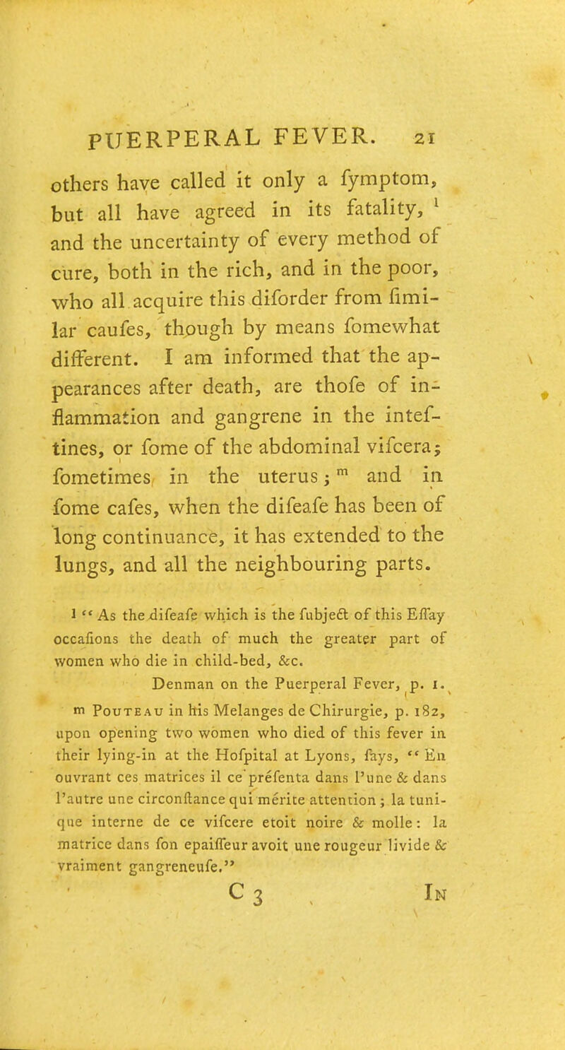 others have called it only a fymptom, but all have agreed in its fatality, 1 and the uncertainty of every method of cure, both in the rich, and in the poor, who all acquire this diforder from fimi- lar caufes, though by means fomewhat different. I am informed that the ap- pearances after death, are thofe of in- flammation and gangrene in the intef- tines, or fome of the abdominal vifcera; fometimes in the uterus jm and in fome cafes, when the difeafe has been of long continuance, it has extended to the lungs, and all the neighbouring parts. 1  As the difeafe which is the fubject of this Effay occafions the death of much the greater part of women who die in child-bed, Sec. Denman on the Puerperal Fever, p. i. m Pouteau in his Melanges de Chirurgie, p. 182, upon opening two women who died of this fever in their lying-in at the Hofpital at Lyons, fays,  En ouvrant ces matrices il ce'prefenta dans l'une & dans 1'autre une circonftance qui merite attention ; la tuni- que interne de ce vifcere etoit noire & molle: la matrice dans fon epailfeur avoit une rougeur livide & vraiment gangreneufe. C 3 In