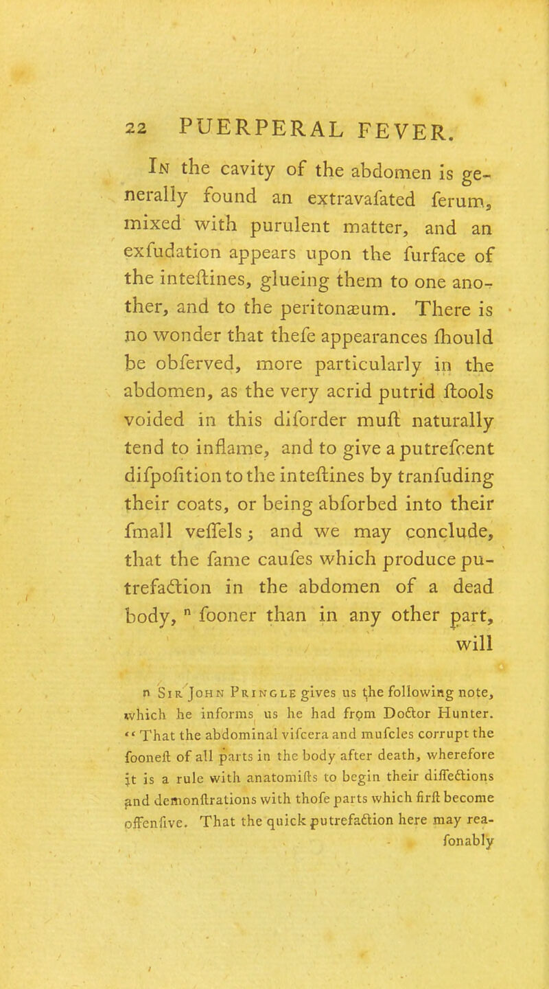 In the cavity of the abdomen is ge- nerally found an extravafated ferum, mixed with purulent matter, and an exfudation appears upon the furface of the interlines, glueing them to one ano^ ther, and to the peritonaeum. There is no wonder that thefe appearances mould be obferved, more particularly in the abdomen, as the very acrid putrid ftools voided in this diforder muft naturally tend to inflame, and to give a putrefcent difpofitiontothe interlines by tranfuding their coats, or being abforbed into their fmall vefTels 3 and we may conclude, that the fame caufes which produce pu- trefaction in the abdomen of a dead body, n fooner than in any other part, will n Sir John Pringle gives us the following note, which he informs us he had frpm Doctor Hunter.  That the abdominal vifcera and mufcles corrupt the fooneft of all parts in the body after death, wherefore \t is a rule with anatomifts to begin their directions and dcmonftrations with thofe parts which firft become offenfive. That the quick putrefa&ion here may rea- fonably